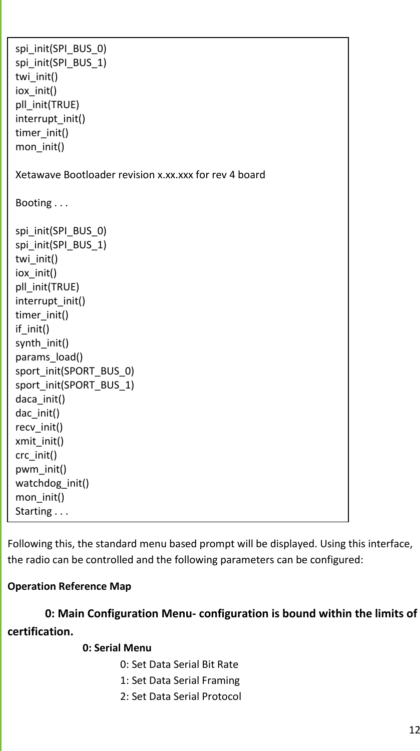  12   Following this, the standard menu based prompt will be displayed. Using this interface, the radio can be controlled and the following parameters can be configured: Operation Reference Map  0: Main Configuration Menu- configuration is bound within the limits of certification.     0: Serial Menu       0: Set Data Serial Bit Rate       1: Set Data Serial Framing       2: Set Data Serial Protocol spi_init(SPI_BUS_0) spi_init(SPI_BUS_1) twi_init() iox_init() pll_init(TRUE) interrupt_init() timer_init() mon_init()  Xetawave Bootloader revision x.xx.xxx for rev 4 board  Booting . . .  spi_init(SPI_BUS_0) spi_init(SPI_BUS_1) twi_init() iox_init() pll_init(TRUE) interrupt_init() timer_init() if_init() synth_init() params_load() sport_init(SPORT_BUS_0) sport_init(SPORT_BUS_1) daca_init() dac_init() recv_init() xmit_init() crc_init() pwm_init() watchdog_init() mon_init() Starting . . . 