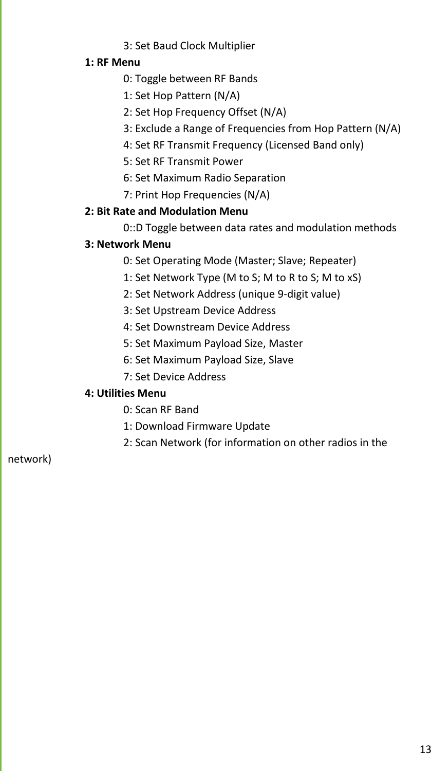  13        3: Set Baud Clock Multiplier     1: RF Menu       0: Toggle between RF Bands       1: Set Hop Pattern (N/A)       2: Set Hop Frequency Offset (N/A)       3: Exclude a Range of Frequencies from Hop Pattern (N/A)       4: Set RF Transmit Frequency (Licensed Band only)       5: Set RF Transmit Power       6: Set Maximum Radio Separation       7: Print Hop Frequencies (N/A)     2: Bit Rate and Modulation Menu       0::D Toggle between data rates and modulation methods     3: Network Menu       0: Set Operating Mode (Master; Slave; Repeater)       1: Set Network Type (M to S; M to R to S; M to xS)       2: Set Network Address (unique 9-digit value)       3: Set Upstream Device Address       4: Set Downstream Device Address       5: Set Maximum Payload Size, Master       6: Set Maximum Payload Size, Slave       7: Set Device Address     4: Utilities Menu       0: Scan RF Band       1: Download Firmware Update       2: Scan Network (for information on other radios in the network)    