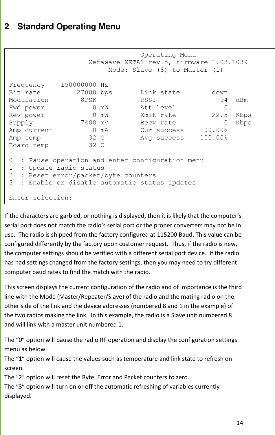  14  2  Standard Operating Menu   If the characters are garbled, or nothing is displayed, then it is likely that the computer&rsquo;s serial port does not match the radio&rsquo;s serial port or the proper converters may not be in use.  The radio is shipped from the factory configured at 115200 Baud. This value can be configured differently by the factory upon customer request.  Thus, if the radio is new, the computer settings should be verified with a different serial port device.  If the radio has had settings changed from the factory settings, then you may need to try different computer baud rates to find the match with the radio.  This screen displays the current configuration of the radio and of importance is the third line with the Mode (Master/Repeater/Slave) of the radio and the mating radio on the other side of the link and the device addresses (numbered 8 and 1 in the example) of the two radios making the link.  In this example, the radio is a Slave unit numbered 8 and will link with a master unit numbered 1. The &ldquo;0&rdquo; option will pause the radio RF operation and display the configuration settings menu as below. The &ldquo;1&rdquo; option will cause the values such as temperature and link state to refresh on screen. The &ldquo;2&rdquo; option will reset the Byte, Error and Packet counters to zero. The &ldquo;3&rdquo; option will turn on or off the automatic refreshing of variables currently displayed.                                  Operating Menu                     Xetawave XETA1 rev 5, firmware 1.03.1039                          Mode: Slave (8) to Master (1)  Frequency    150000000 Hz Bit rate         27000 bps       Link state        down Modulation        8PSK           RSSI               -94  dBm Fwd power            0 mW        Att level            0 Rev power            0 mW        Xmit rate         22.5  Kbps Supply            7488 mV        Recv rate            0  Kbps Amp current          0 mA        Cur success    100.00% Amp temp            32 C         Avg success    100.00% Board temp          32 C  0  : Pause operation and enter configuration menu 1  : Update radio status 2  : Reset error/packet/byte counters 3  : Enable or disable automatic status updates  Enter selection: 