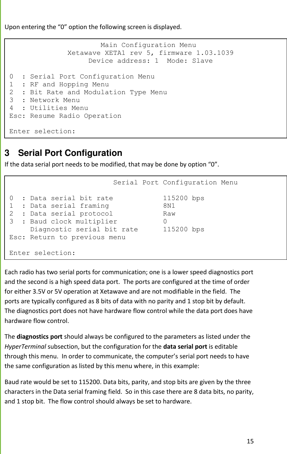  15  Upon entering the &ldquo;0&rdquo; option the following screen is displayed.  3  Serial Port Configuration If the data serial port needs to be modified, that may be done by option &ldquo;0&rdquo;.  Each radio has two serial ports for communication; one is a lower speed diagnostics port and the second is a high speed data port.  The ports are configured at the time of order for either 3.5V or 5V operation at Xetawave and are not modifiable in the field.  The ports are typically configured as 8 bits of data with no parity and 1 stop bit by default.  The diagnostics port does not have hardware flow control while the data port does have hardware flow control.   The diagnostics port should always be configured to the parameters as listed under the HyperTerminal subsection, but the configuration for the data serial port is editable through this menu.  In order to communicate, the computer&rsquo;s serial port needs to have the same configuration as listed by this menu where, in this example: Baud rate would be set to 115200. Data bits, parity, and stop bits are given by the three characters in the Data serial framing field.  So in this case there are 8 data bits, no parity, and 1 stop bit.  The flow control should always be set to hardware.                       Main Configuration Menu               Xetawave XETA1 rev 5, firmware 1.03.1039                    Device address: 1  Mode: Slave  0  : Serial Port Configuration Menu 1  : RF and Hopping Menu 2  : Bit Rate and Modulation Type Menu 3  : Network Menu 4  : Utilities Menu Esc: Resume Radio Operation  Enter selection:                          Serial Port Configuration Menu  0  : Data serial bit rate            115200 bps 1  : Data serial framing             8N1 2  : Data serial protocol            Raw 3  : Baud clock multiplier           0      Diagnostic serial bit rate      115200 bps Esc: Return to previous menu  Enter selection: 