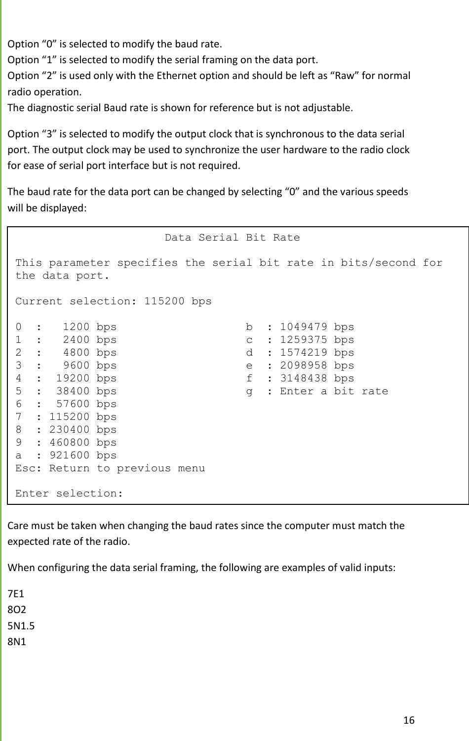  16  Option &ldquo;0&rdquo; is selected to modify the baud rate. Option &ldquo;1&rdquo; is selected to modify the serial framing on the data port.  Option &ldquo;2&rdquo; is used only with the Ethernet option and should be left as &ldquo;Raw&rdquo; for normal radio operation. The diagnostic serial Baud rate is shown for reference but is not adjustable. Option &ldquo;3&rdquo; is selected to modify the output clock that is synchronous to the data serial port. The output clock may be used to synchronize the user hardware to the radio clock for ease of serial port interface but is not required.   The baud rate for the data port can be changed by selecting &ldquo;0&rdquo; and the various speeds will be displayed:  Care must be taken when changing the baud rates since the computer must match the expected rate of the radio. When configuring the data serial framing, the following are examples of valid inputs: 7E1 8O2 5N1.5 8N1                       Data Serial Bit Rate  This parameter specifies the serial bit rate in bits/second for the data port.  Current selection: 115200 bps  0  :   1200 bps                   b  : 1049479 bps 1  :   2400 bps                   c  : 1259375 bps 2  :   4800 bps                   d  : 1574219 bps 3  :   9600 bps                   e  : 2098958 bps 4  :  19200 bps                   f  : 3148438 bps 5  :  38400 bps                   g  : Enter a bit rate 6  :  57600 bps 7  : 115200 bps 8  : 230400 bps 9  : 460800 bps a  : 921600 bps Esc: Return to previous menu  Enter selection: 