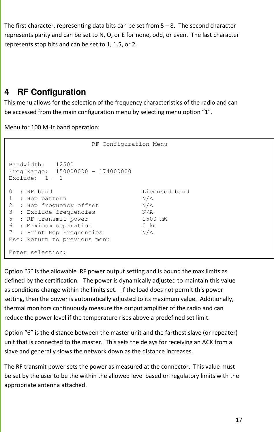  17  The first character, representing data bits can be set from 5 &ndash; 8.  The second character represents parity and can be set to N, O, or E for none, odd, or even.  The last character represents stop bits and can be set to 1, 1.5, or 2.   4  RF Configuration This menu allows for the selection of the frequency characteristics of the radio and can be accessed from the main configuration menu by selecting menu option &ldquo;1&rdquo;. Menu for 100 MHz band operation:  Option &ldquo;5&rdquo; is the allowable  RF power output setting and is bound the max limits as defined by the certification.   The power is dynamically adjusted to maintain this value as conditions change within the limits set.   If the load does not permit this power setting, then the power is automatically adjusted to its maximum value.  Additionally, thermal monitors continuously measure the output amplifier of the radio and can reduce the power level if the temperature rises above a predefined set limit. Option &ldquo;6&rdquo; is the distance between the master unit and the farthest slave (or repeater) unit that is connected to the master.  This sets the delays for receiving an ACK from a slave and generally slows the network down as the distance increases. The RF transmit power sets the power as measured at the connector.  This value must be set by the user to be the within the allowed level based on regulatory limits with the appropriate antenna attached.                           RF Configuration Menu   Bandwidth:   12500 Freq Range:  150000000 - 174000000 Exclude:  1 - 1  0  : RF band                         Licensed band 1  : Hop pattern                     N/A 2  : Hop frequency offset            N/A 3  : Exclude frequencies             N/A 5  : RF transmit power               1500 mW 6  : Maximum separation              0 km 7  : Print Hop Frequencies           N/A Esc: Return to previous menu  Enter selection: 