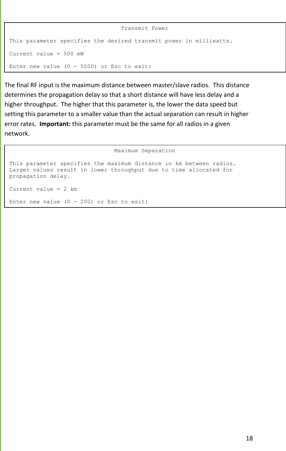  18   The final RF input is the maximum distance between master/slave radios.  This distance determines the propagation delay so that a short distance will have less delay and a higher throughput.  The higher that this parameter is, the lower the data speed but setting this parameter to a smaller value than the actual separation can result in higher error rates.  Important: this parameter must be the same for all radios in a given network.                                  Transmit Power  This parameter specifies the desired transmit power in milliwatts.  Current value = 500 mW  Enter new value (0 - 5000) or Esc to exit:                                Maximum Separation  This parameter specifies the maximum distance in km between radios. Larger values result in lower throughput due to time allocated for propagation delay.  Current value = 2 km  Enter new value (0 - 200) or Esc to exit: 