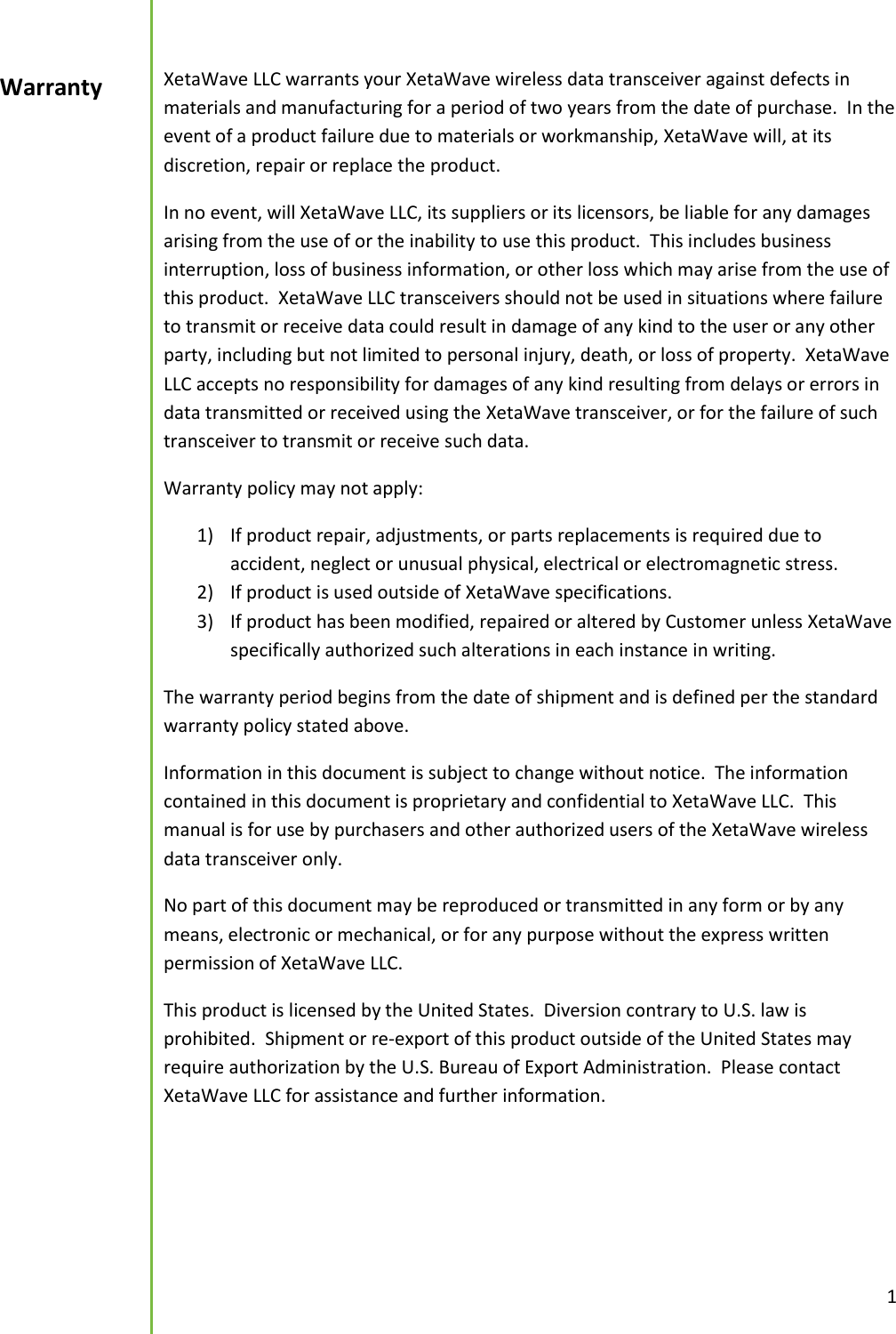  1  XetaWave LLC warrants your XetaWave wireless data transceiver against defects in materials and manufacturing for a period of two years from the date of purchase.  In the event of a product failure due to materials or workmanship, XetaWave will, at its discretion, repair or replace the product. In no event, will XetaWave LLC, its suppliers or its licensors, be liable for any damages arising from the use of or the inability to use this product.  This includes business interruption, loss of business information, or other loss which may arise from the use of this product.  XetaWave LLC transceivers should not be used in situations where failure to transmit or receive data could result in damage of any kind to the user or any other party, including but not limited to personal injury, death, or loss of property.  XetaWave LLC accepts no responsibility for damages of any kind resulting from delays or errors in data transmitted or received using the XetaWave transceiver, or for the failure of such transceiver to transmit or receive such data. Warranty policy may not apply: 1) If product repair, adjustments, or parts replacements is required due to accident, neglect or unusual physical, electrical or electromagnetic stress. 2) If product is used outside of XetaWave specifications. 3) If product has been modified, repaired or altered by Customer unless XetaWave specifically authorized such alterations in each instance in writing.  The warranty period begins from the date of shipment and is defined per the standard warranty policy stated above. Information in this document is subject to change without notice.  The information contained in this document is proprietary and confidential to XetaWave LLC.  This manual is for use by purchasers and other authorized users of the XetaWave wireless data transceiver only. No part of this document may be reproduced or transmitted in any form or by any means, electronic or mechanical, or for any purpose without the express written permission of XetaWave LLC. This product is licensed by the United States.  Diversion contrary to U.S. law is prohibited.  Shipment or re-export of this product outside of the United States may require authorization by the U.S. Bureau of Export Administration.  Please contact XetaWave LLC for assistance and further information.    Warranty  