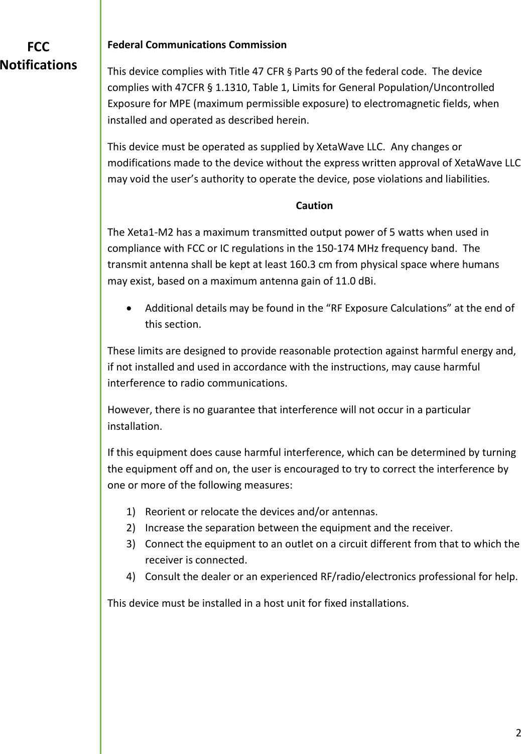  2  Federal Communications Commission This device complies with Title 47 CFR &sect; Parts 90 of the federal code.  The device complies with 47CFR &sect; 1.1310, Table 1, Limits for General Population/Uncontrolled Exposure for MPE (maximum permissible exposure) to electromagnetic fields, when installed and operated as described herein. This device must be operated as supplied by XetaWave LLC.  Any changes or modifications made to the device without the express written approval of XetaWave LLC may void the user&rsquo;s authority to operate the device, pose violations and liabilities.   Caution The Xeta1-M2 has a maximum transmitted output power of 5 watts when used in compliance with FCC or IC regulations in the 150-174 MHz frequency band.  The transmit antenna shall be kept at least 160.3 cm from physical space where humans may exist, based on a maximum antenna gain of 11.0 dBi.    Additional details may be found in the &ldquo;RF Exposure Calculations&rdquo; at the end of this section. These limits are designed to provide reasonable protection against harmful energy and, if not installed and used in accordance with the instructions, may cause harmful interference to radio communications.   However, there is no guarantee that interference will not occur in a particular installation. If this equipment does cause harmful interference, which can be determined by turning the equipment off and on, the user is encouraged to try to correct the interference by one or more of the following measures: 1) Reorient or relocate the devices and/or antennas. 2) Increase the separation between the equipment and the receiver. 3) Connect the equipment to an outlet on a circuit different from that to which the receiver is connected. 4) Consult the dealer or an experienced RF/radio/electronics professional for help. This device must be installed in a host unit for fixed installations.      FCC Notifications 