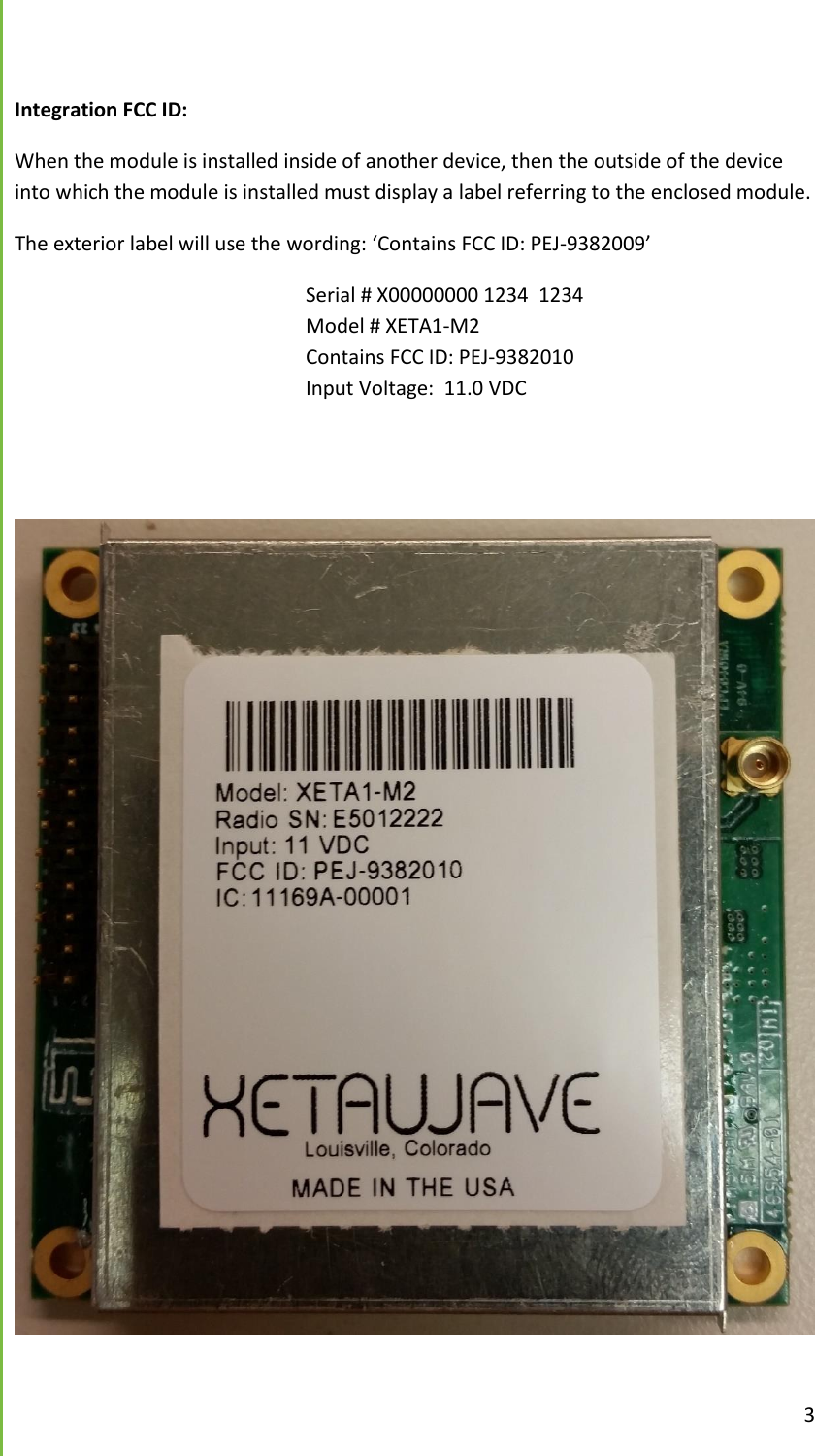  3   Integration FCC ID:  When the module is installed inside of another device, then the outside of the device into which the module is installed must display a label referring to the enclosed module. The exterior label will use the wording: &lsquo;Contains FCC ID: PEJ-9382009&rsquo;         Serial # X00000000 1234  1234         Model # XETA1-M2           Contains FCC ID: PEJ-9382010         Input Voltage:  11.0 VDC                  
