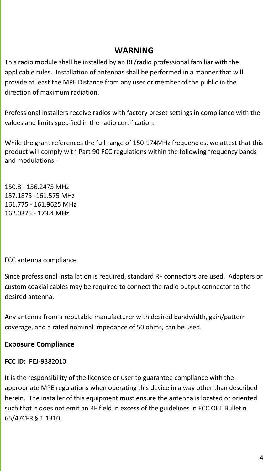  4       WARNING This radio module shall be installed by an RF/radio professional familiar with the applicable rules.  Installation of antennas shall be performed in a manner that will provide at least the MPE Distance from any user or member of the public in the direction of maximum radiation.  Professional installers receive radios with factory preset settings in compliance with the values and limits specified in the radio certification.   While the grant references the full range of 150-174MHz frequencies, we attest that this product will comply with Part 90 FCC regulations within the following frequency bands and modulations:    150.8 - 156.2475 MHz 157.1875 -161.575 MHz 161.775 - 161.9625 MHz 162.0375 - 173.4 MHz     FCC antenna compliance Since professional installation is required, standard RF connectors are used.  Adapters or custom coaxial cables may be required to connect the radio output connector to the desired antenna.  Any antenna from a reputable manufacturer with desired bandwidth, gain/pattern coverage, and a rated nominal impedance of 50 ohms, can be used. Exposure Compliance FCC ID:  PEJ-9382010 It is the responsibility of the licensee or user to guarantee compliance with the appropriate MPE regulations when operating this device in a way other than described herein.  The installer of this equipment must ensure the antenna is located or oriented such that it does not emit an RF field in excess of the guidelines in FCC OET Bulletin 65/47CFR &sect; 1.1310. 