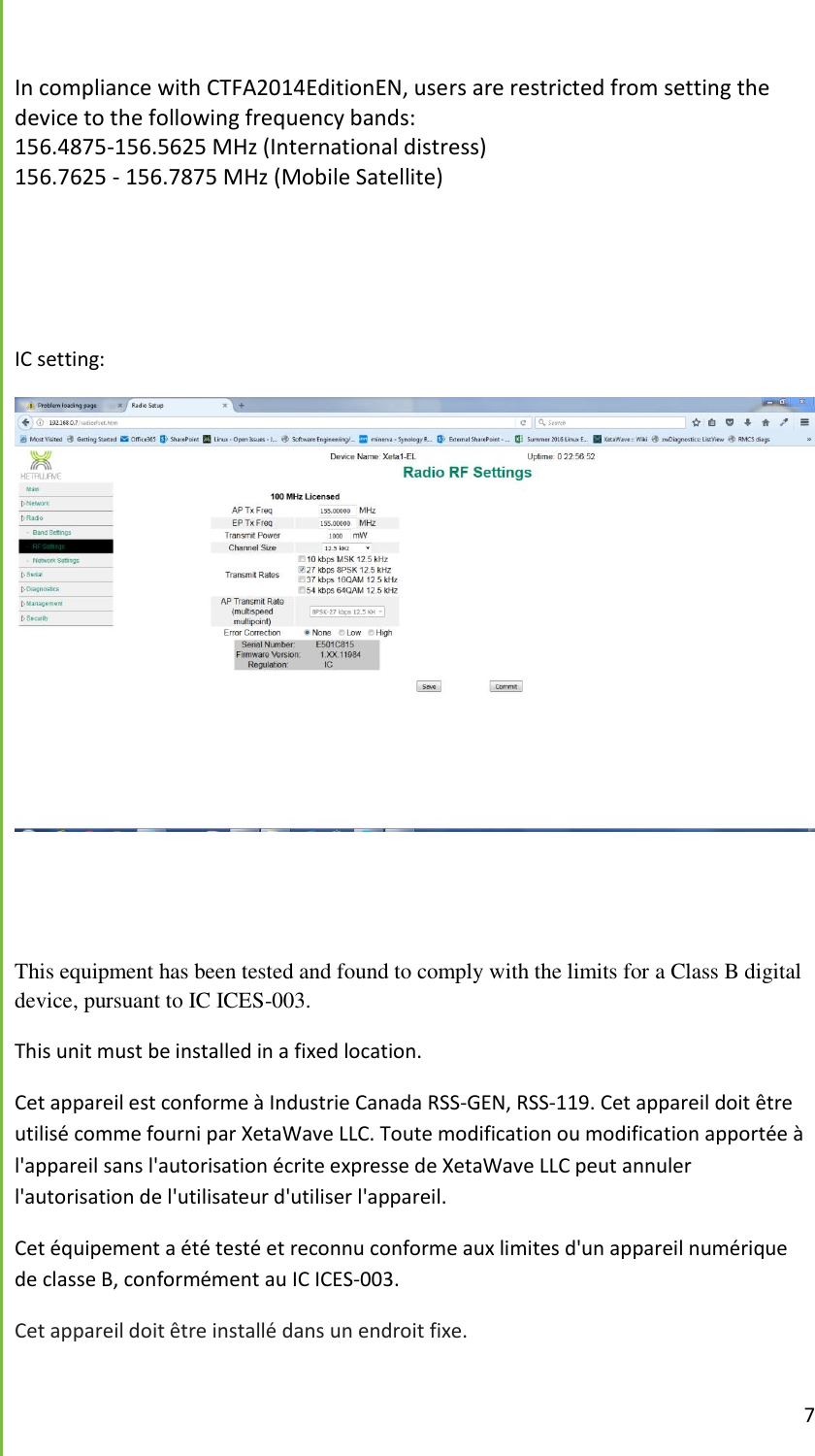  7  In compliance with CTFA2014EditionEN, users are restricted from setting the device to the following frequency bands: 156.4875-156.5625 MHz (International distress) 156.7625 - 156.7875 MHz (Mobile Satellite)    IC setting:    This equipment has been tested and found to comply with the limits for a Class B digital device, pursuant to IC ICES-003.  This unit must be installed in a fixed location. Cet appareil est conforme &agrave; Industrie Canada RSS-GEN, RSS-119. Cet appareil doit &ecirc;tre utilis&eacute; comme fourni par XetaWave LLC. Toute modification ou modification apport&eacute;e &agrave; l'appareil sans l'autorisation &eacute;crite expresse de XetaWave LLC peut annuler l'autorisation de l'utilisateur d'utiliser l'appareil. Cet &eacute;quipement a &eacute;t&eacute; test&eacute; et reconnu conforme aux limites d'un appareil num&eacute;rique de classe B, conform&eacute;ment au IC ICES-003. Cet appareil doit &ecirc;tre install&eacute; dans un endroit fixe.  
