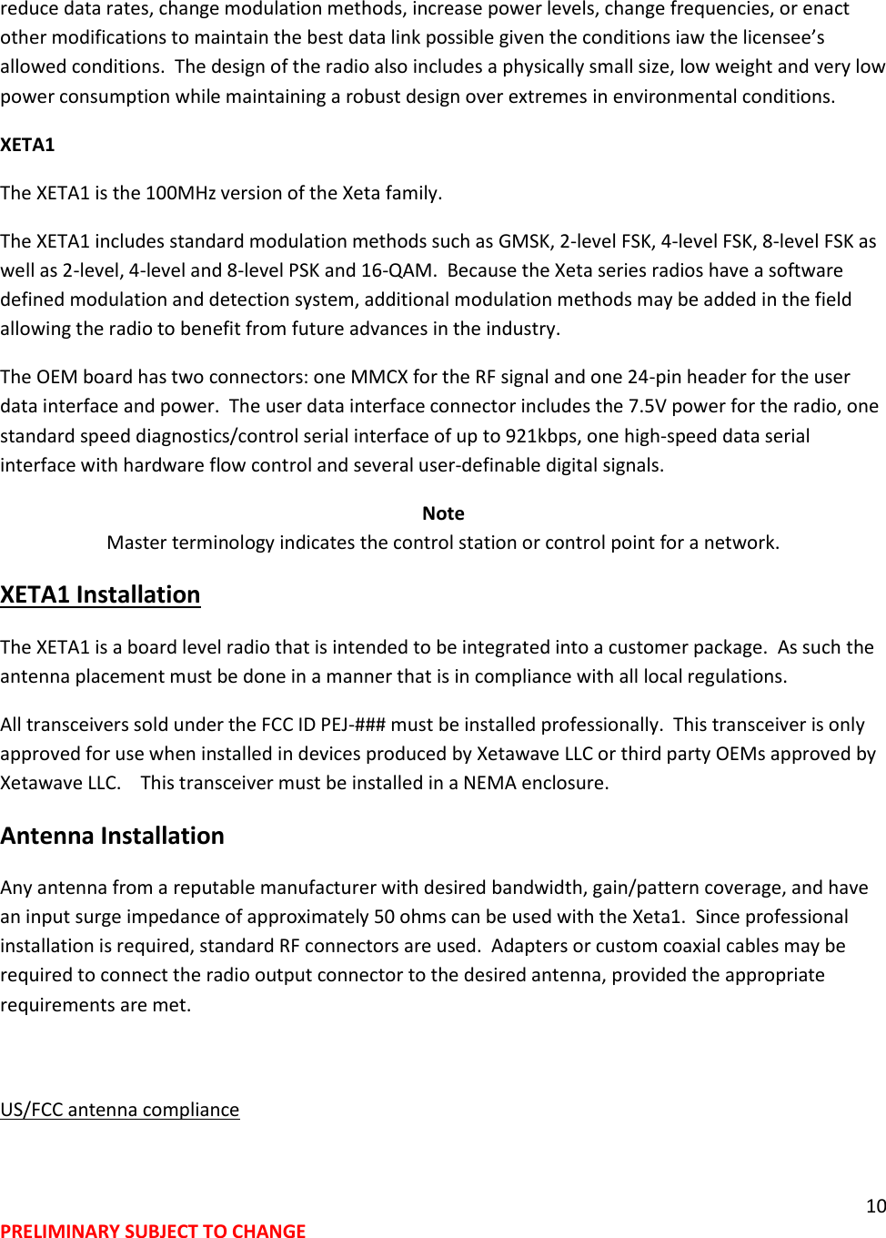 10 PRELIMINARY SUBJECT TO CHANGE  reduce data rates, change modulation methods, increase power levels, change frequencies, or enact other modifications to maintain the best data link possible given the conditions iaw the licensee&rsquo;s allowed conditions.  The design of the radio also includes a physically small size, low weight and very low power consumption while maintaining a robust design over extremes in environmental conditions. XETA1 The XETA1 is the 100MHz version of the Xeta family.   The XETA1 includes standard modulation methods such as GMSK, 2-level FSK, 4-level FSK, 8-level FSK as well as 2-level, 4-level and 8-level PSK and 16-QAM.  Because the Xeta series radios have a software defined modulation and detection system, additional modulation methods may be added in the field allowing the radio to benefit from future advances in the industry. The OEM board has two connectors: one MMCX for the RF signal and one 24-pin header for the user data interface and power.  The user data interface connector includes the 7.5V power for the radio, one standard speed diagnostics/control serial interface of up to 921kbps, one high-speed data serial interface with hardware flow control and several user-definable digital signals. Note Master terminology indicates the control station or control point for a network.   XETA1 Installation The XETA1 is a board level radio that is intended to be integrated into a customer package.  As such the antenna placement must be done in a manner that is in compliance with all local regulations. All transceivers sold under the FCC ID PEJ-### must be installed professionally.  This transceiver is only approved for use when installed in devices produced by Xetawave LLC or third party OEMs approved by Xetawave LLC.    This transceiver must be installed in a NEMA enclosure. Antenna Installation  Any antenna from a reputable manufacturer with desired bandwidth, gain/pattern coverage, and have an input surge impedance of approximately 50 ohms can be used with the Xeta1.  Since professional installation is required, standard RF connectors are used.  Adapters or custom coaxial cables may be required to connect the radio output connector to the desired antenna, provided the appropriate requirements are met.    US/FCC antenna compliance  