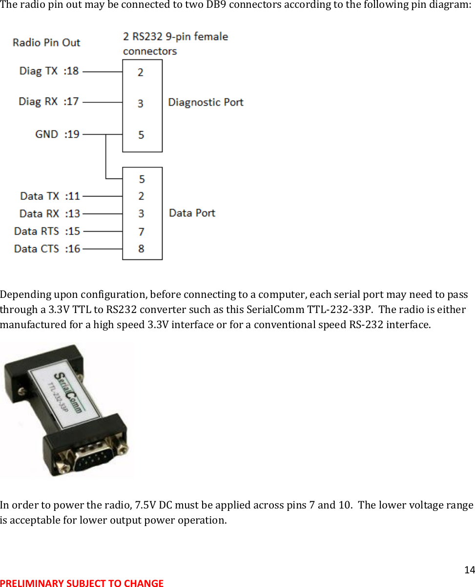 14 PRELIMINARY SUBJECT TO CHANGE     The radio pin out may be connected to two DB9 connectors according to the following pin diagram:  Depending upon configuration, before connecting to a computer, each serial port may need to pass through a 3.3V TTL to RS232 converter such as this SerialComm TTL-232-33P.  The radio is either manufactured for a high speed 3.3V interface or for a conventional speed RS-232 interface.  In order to power the radio, 7.5V DC must be applied across pins 7 and 10.  The lower voltage range is acceptable for lower output power operation.   
