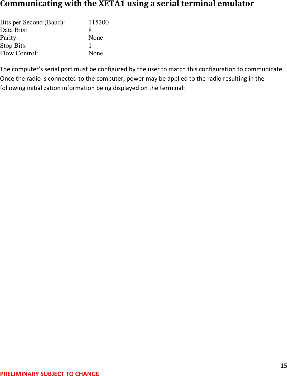 15 PRELIMINARY SUBJECT TO CHANGE   Communicating with the XETA1 using a serial terminal emulator Bits per Second (Baud):   115200 Data Bits:       8 Parity:        None Stop Bits:       1 Flow Control:       None  The computer&rsquo;s serial port must be configured by the user to match this configuration to communicate.   Once the radio is connected to the computer, power may be applied to the radio resulting in the following initialization information being displayed on the terminal: 