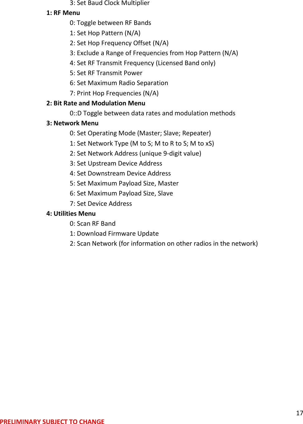 17 PRELIMINARY SUBJECT TO CHANGE        3: Set Baud Clock Multiplier     1: RF Menu       0: Toggle between RF Bands    1: Set Hop Pattern (N/A)       2: Set Hop Frequency Offset (N/A)       3: Exclude a Range of Frequencies from Hop Pattern (N/A)       4: Set RF Transmit Frequency (Licensed Band only)       5: Set RF Transmit Power       6: Set Maximum Radio Separation       7: Print Hop Frequencies (N/A)     2: Bit Rate and Modulation Menu    0::D Toggle between data rates and modulation methods     3: Network Menu       0: Set Operating Mode (Master; Slave; Repeater)       1: Set Network Type (M to S; M to R to S; M to xS)       2: Set Network Address (unique 9-digit value)       3: Set Upstream Device Address       4: Set Downstream Device Address       5: Set Maximum Payload Size, Master       6: Set Maximum Payload Size, Slave       7: Set Device Address     4: Utilities Menu       0: Scan RF Band       1: Download Firmware Update       2: Scan Network (for information on other radios in the network) 