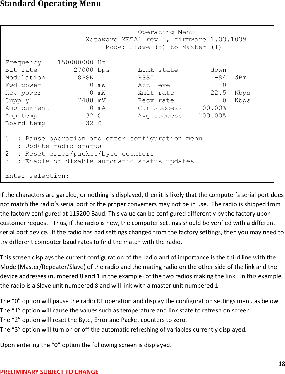 18 PRELIMINARY SUBJECT TO CHANGE   Standard Operating Menu   If the characters are garbled, or nothing is displayed, then it is likely that the computer&rsquo;s serial port does not match the radio&rsquo;s serial port or the proper converters may not be in use.  The radio is shipped from the factory configured at 115200 Baud. This value can be configured differently by the factory upon customer request.  Thus, if the radio is new, the computer settings should be verified with a different serial port device.  If the radio has had settings changed from the factory settings, then you may need to try different computer baud rates to find the match with the radio.  This screen displays the current configuration of the radio and of importance is the third line with the Mode (Master/Repeater/Slave) of the radio and the mating radio on the other side of the link and the device addresses (numbered 8 and 1 in the example) of the two radios making the link.  In this example, the radio is a Slave unit numbered 8 and will link with a master unit numbered 1. The &ldquo;0&rdquo; option will pause the radio RF operation and display the configuration settings menu as below. The &ldquo;1&rdquo; option will cause the values such as temperature and link state to refresh on screen. The &ldquo;2&rdquo; option will reset the Byte, Error and Packet counters to zero. The &ldquo;3&rdquo; option will turn on or off the automatic refreshing of variables currently displayed. Upon entering the &ldquo;0&rdquo; option the following screen is displayed.                                  Operating Menu                     Xetawave XETA1 rev 5, firmware 1.03.1039                          Mode: Slave (8) to Master (1)  Frequency    150000000 Hz Bit rate         27000 bps       Link state        down Modulation        8PSK           RSSI               -94  dBm Fwd power            0 mW        Att level            0 Rev power            0 mW        Xmit rate         22.5  Kbps Supply            7488 mV        Recv rate            0  Kbps Amp current          0 mA        Cur success    100.00% Amp temp            32 C         Avg success    100.00% Board temp          32 C  0  : Pause operation and enter configuration menu 1  : Update radio status 2  : Reset error/packet/byte counters 3  : Enable or disable automatic status updates  Enter selection: 