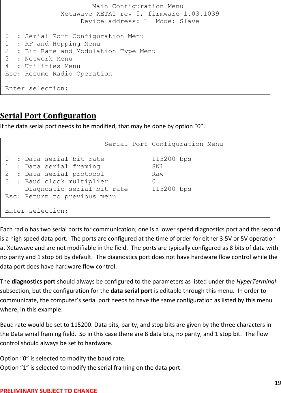 19 PRELIMINARY SUBJECT TO CHANGE   Serial Port Configuration If the data serial port needs to be modified, that may be done by option &ldquo;0&rdquo;.  Each radio has two serial ports for communication; one is a lower speed diagnostics port and the second is a high speed data port.  The ports are configured at the time of order for either 3.5V or 5V operation at Xetawave and are not modifiable in the field.  The ports are typically configured as 8 bits of data with no parity and 1 stop bit by default.  The diagnostics port does not have hardware flow control while the data port does have hardware flow control.   The diagnostics port should always be configured to the parameters as listed under the HyperTerminal subsection, but the configuration for the data serial port is editable through this menu.  In order to communicate, the computer&rsquo;s serial port needs to have the same configuration as listed by this menu where, in this example: Baud rate would be set to 115200. Data bits, parity, and stop bits are given by the three characters in the Data serial framing field.  So in this case there are 8 data bits, no parity, and 1 stop bit.  The flow control should always be set to hardware. Option &ldquo;0&rdquo; is selected to modify the baud rate. Option &ldquo;1&rdquo; is selected to modify the serial framing on the data port.                           Serial Port Configuration Menu  0  : Data serial bit rate            115200 bps 1  : Data serial framing             8N1 2  : Data serial protocol            Raw 3  : Baud clock multiplier           0      Diagnostic serial bit rate      115200 bps Esc: Return to previous menu  Enter selection:                       Main Configuration Menu               Xetawave XETA1 rev 5, firmware 1.03.1039                    Device address: 1  Mode: Slave  0  : Serial Port Configuration Menu 1  : RF and Hopping Menu 2  : Bit Rate and Modulation Type Menu 3  : Network Menu 4  : Utilities Menu Esc: Resume Radio Operation  Enter selection: 