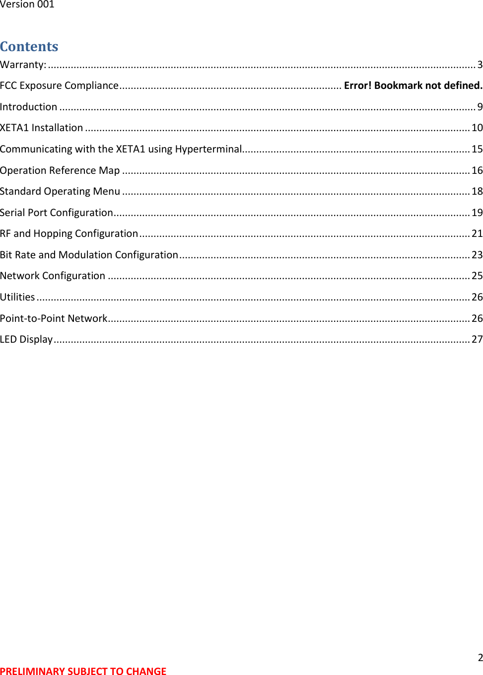 2 PRELIMINARY SUBJECT TO CHANGE  Version 001 Contents Warranty: ...................................................................................................................................................... 3 FCC Exposure Compliance .............................................................................. Error! Bookmark not defined. Introduction .................................................................................................................................................. 9 XETA1 Installation ....................................................................................................................................... 10 Communicating with the XETA1 using Hyperterminal................................................................................ 15 Operation Reference Map .......................................................................................................................... 16 Standard Operating Menu .......................................................................................................................... 18 Serial Port Configuration ............................................................................................................................. 19 RF and Hopping Configuration .................................................................................................................... 21 Bit Rate and Modulation Configuration ...................................................................................................... 23 Network Configuration ............................................................................................................................... 25 Utilities ........................................................................................................................................................ 26 Point-to-Point Network ............................................................................................................................... 26 LED Display .................................................................................................................................................. 27  