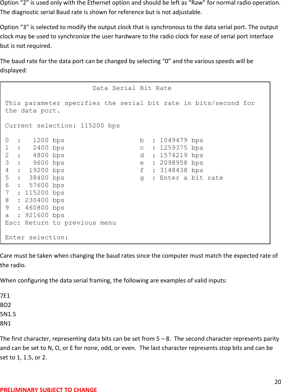 20 PRELIMINARY SUBJECT TO CHANGE  Option &ldquo;2&rdquo; is used only with the Ethernet option and should be left as &ldquo;Raw&rdquo; for normal radio operation. The diagnostic serial Baud rate is shown for reference but is not adjustable. Option &ldquo;3&rdquo; is selected to modify the output clock that is synchronous to the data serial port. The output clock may be used to synchronize the user hardware to the radio clock for ease of serial port interface but is not required.   The baud rate for the data port can be changed by selecting &ldquo;0&rdquo; and the various speeds will be displayed:  Care must be taken when changing the baud rates since the computer must match the expected rate of the radio. When configuring the data serial framing, the following are examples of valid inputs: 7E1 8O2 5N1.5 8N1 The first character, representing data bits can be set from 5 &ndash; 8.  The second character represents parity and can be set to N, O, or E for none, odd, or even.  The last character represents stop bits and can be set to 1, 1.5, or 2.                        Data Serial Bit Rate  This parameter specifies the serial bit rate in bits/second for the data port.  Current selection: 115200 bps  0  :   1200 bps                   b  : 1049479 bps 1  :   2400 bps                   c  : 1259375 bps 2  :   4800 bps                   d  : 1574219 bps 3  :   9600 bps                   e  : 2098958 bps 4  :  19200 bps                   f  : 3148438 bps 5  :  38400 bps                   g  : Enter a bit rate 6  :  57600 bps 7  : 115200 bps 8  : 230400 bps 9  : 460800 bps a  : 921600 bps Esc: Return to previous menu  Enter selection: 