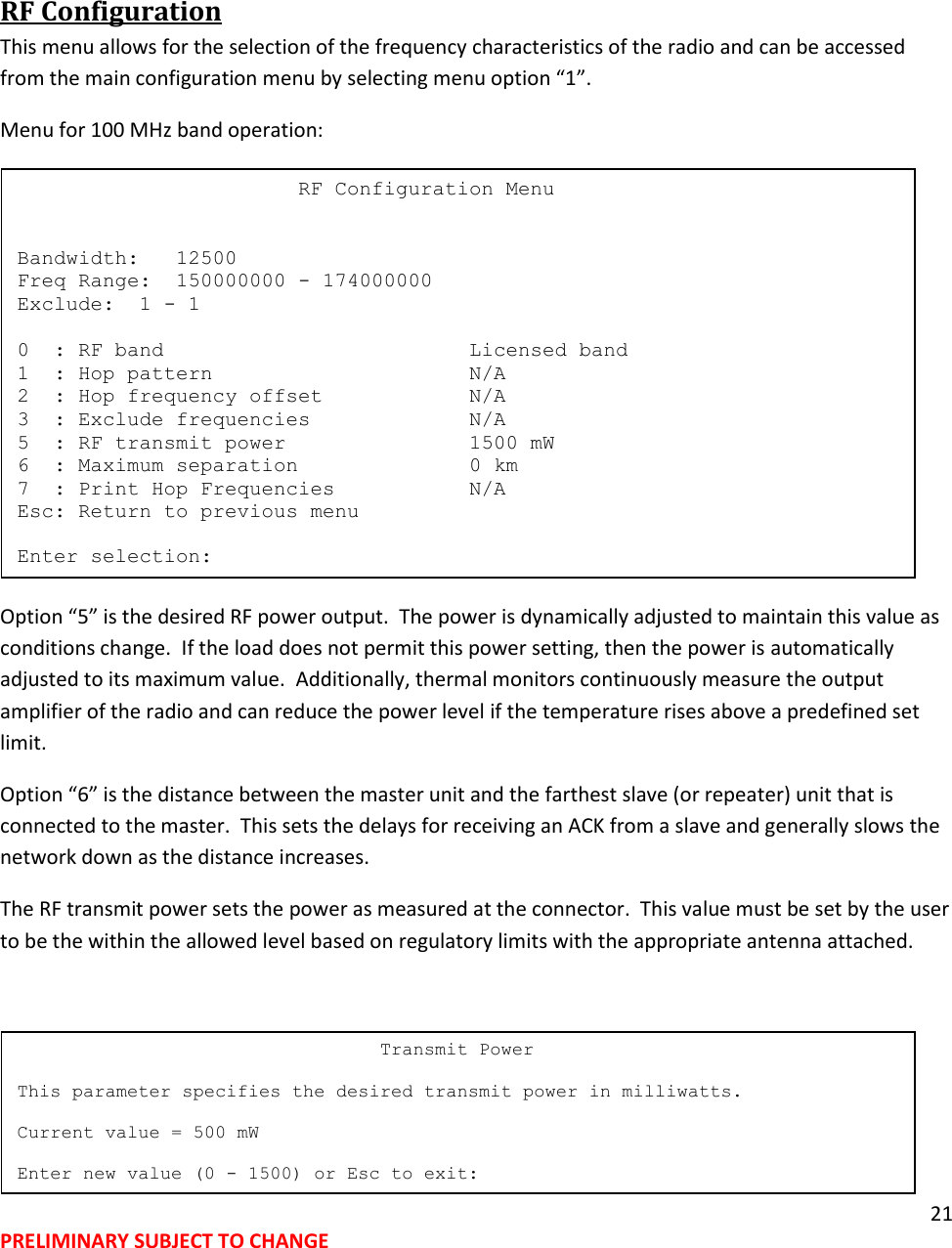 21 PRELIMINARY SUBJECT TO CHANGE   RF Configuration This menu allows for the selection of the frequency characteristics of the radio and can be accessed from the main configuration menu by selecting menu option &ldquo;1&rdquo;. Menu for 100 MHz band operation:  Option &ldquo;5&rdquo; is the desired RF power output.  The power is dynamically adjusted to maintain this value as conditions change.  If the load does not permit this power setting, then the power is automatically adjusted to its maximum value.  Additionally, thermal monitors continuously measure the output amplifier of the radio and can reduce the power level if the temperature rises above a predefined set limit. Option &ldquo;6&rdquo; is the distance between the master unit and the farthest slave (or repeater) unit that is connected to the master.  This sets the delays for receiving an ACK from a slave and generally slows the network down as the distance increases. The RF transmit power sets the power as measured at the connector.  This value must be set by the user to be the within the allowed level based on regulatory limits with the appropriate antenna attached.                                      Transmit Power  This parameter specifies the desired transmit power in milliwatts.  Current value = 500 mW  Enter new value (0 - 1500) or Esc to exit:                        RF Configuration Menu   Bandwidth:   12500 Freq Range:  150000000 - 174000000 Exclude:  1 - 1  0  : RF band                         Licensed band 1  : Hop pattern                     N/A 2  : Hop frequency offset            N/A 3  : Exclude frequencies             N/A 5  : RF transmit power               1500 mW 6  : Maximum separation              0 km 7  : Print Hop Frequencies           N/A Esc: Return to previous menu  Enter selection: 