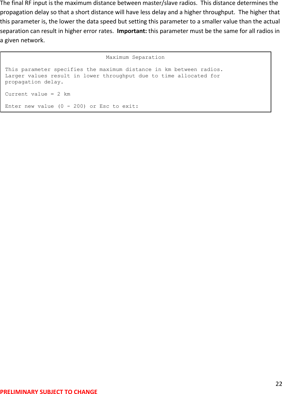 22 PRELIMINARY SUBJECT TO CHANGE  The final RF input is the maximum distance between master/slave radios.  This distance determines the propagation delay so that a short distance will have less delay and a higher throughput.  The higher that this parameter is, the lower the data speed but setting this parameter to a smaller value than the actual separation can result in higher error rates.  Important: this parameter must be the same for all radios in a given network.                                Maximum Separation  This parameter specifies the maximum distance in km between radios. Larger values result in lower throughput due to time allocated for propagation delay.  Current value = 2 km  Enter new value (0 - 200) or Esc to exit: 