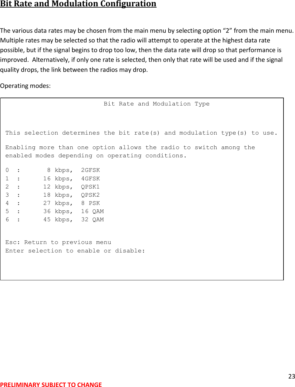 23 PRELIMINARY SUBJECT TO CHANGE   Bit Rate and Modulation Configuration   The various data rates may be chosen from the main menu by selecting option &ldquo;2&rdquo; from the main menu.  Multiple rates may be selected so that the radio will attempt to operate at the highest data rate possible, but if the signal begins to drop too low, then the data rate will drop so that performance is improved.  Alternatively, if only one rate is selected, then only that rate will be used and if the signal quality drops, the link between the radios may drop.  Operating modes:                             Bit Rate and Modulation Type  This selection determines the bit rate(s) and modulation type(s) to use. Enabling more than one option allows the radio to switch among the enabled modes depending on operating conditions. 0  :       8 kbps,  2GFSK 1  :      16 kbps,  4GFSK 2  :      12 kbps,  QPSK1 3  :      18 kbps,  QPSK2 4  :      27 kbps,  8 PSK 5  :      36 kbps,  16 QAM 6  :      45 kbps,  32 QAM  Esc: Return to previous menu Enter selection to enable or disable:  