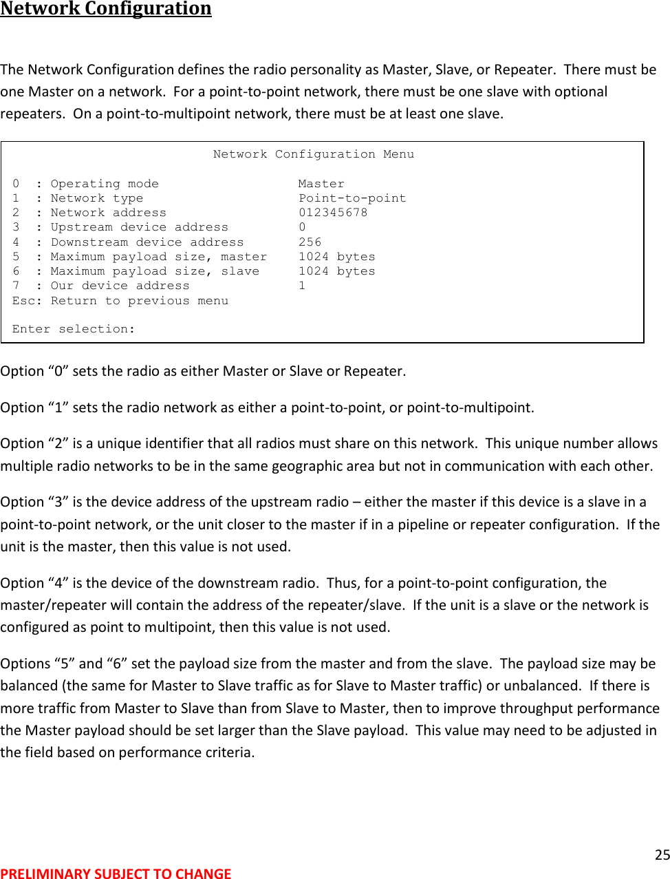 25 PRELIMINARY SUBJECT TO CHANGE   Network Configuration  The Network Configuration defines the radio personality as Master, Slave, or Repeater.  There must be one Master on a network.  For a point-to-point network, there must be one slave with optional repeaters.  On a point-to-multipoint network, there must be at least one slave.  Option &ldquo;0&rdquo; sets the radio as either Master or Slave or Repeater. Option &ldquo;1&rdquo; sets the radio network as either a point-to-point, or point-to-multipoint.  Option &ldquo;2&rdquo; is a unique identifier that all radios must share on this network.  This unique number allows multiple radio networks to be in the same geographic area but not in communication with each other. Option &ldquo;3&rdquo; is the device address of the upstream radio &ndash; either the master if this device is a slave in a point-to-point network, or the unit closer to the master if in a pipeline or repeater configuration.  If the unit is the master, then this value is not used. Option &ldquo;4&rdquo; is the device of the downstream radio.  Thus, for a point-to-point configuration, the master/repeater will contain the address of the repeater/slave.  If the unit is a slave or the network is configured as point to multipoint, then this value is not used. Options &ldquo;5&rdquo; and &ldquo;6&rdquo; set the payload size from the master and from the slave.  The payload size may be balanced (the same for Master to Slave traffic as for Slave to Master traffic) or unbalanced.  If there is more traffic from Master to Slave than from Slave to Master, then to improve throughput performance the Master payload should be set larger than the Slave payload.  This value may need to be adjusted in the field based on performance criteria.                           Network Configuration Menu  0  : Operating mode                  Master 1  : Network type                    Point-to-point 2  : Network address                 012345678 3  : Upstream device address         0 4  : Downstream device address       256 5  : Maximum payload size, master    1024 bytes 6  : Maximum payload size, slave     1024 bytes 7  : Our device address              1 Esc: Return to previous menu  Enter selection: 