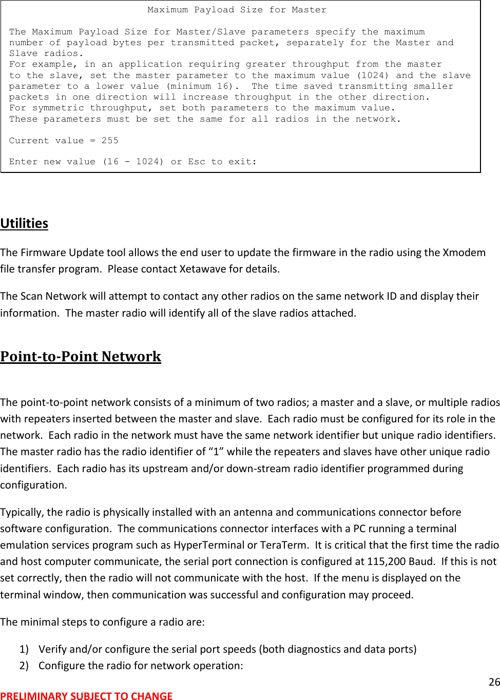 26 PRELIMINARY SUBJECT TO CHANGE    Utilities The Firmware Update tool allows the end user to update the firmware in the radio using the Xmodem file transfer program.  Please contact Xetawave for details. The Scan Network will attempt to contact any other radios on the same network ID and display their information.  The master radio will identify all of the slave radios attached. Point-to-Point Network  The point-to-point network consists of a minimum of two radios; a master and a slave, or multiple radios with repeaters inserted between the master and slave.  Each radio must be configured for its role in the network.  Each radio in the network must have the same network identifier but unique radio identifiers.  The master radio has the radio identifier of &ldquo;1&rdquo; while the repeaters and slaves have other unique radio identifiers.  Each radio has its upstream and/or down-stream radio identifier programmed during configuration. Typically, the radio is physically installed with an antenna and communications connector before software configuration.  The communications connector interfaces with a PC running a terminal emulation services program such as HyperTerminal or TeraTerm.  It is critical that the first time the radio and host computer communicate, the serial port connection is configured at 115,200 Baud.  If this is not set correctly, then the radio will not communicate with the host.  If the menu is displayed on the terminal window, then communication was successful and configuration may proceed. The minimal steps to configure a radio are: 1) Verify and/or configure the serial port speeds (both diagnostics and data ports) 2) Configure the radio for network operation:                         Maximum Payload Size for Master  The Maximum Payload Size for Master/Slave parameters specify the maximum number of payload bytes per transmitted packet, separately for the Master and Slave radios. For example, in an application requiring greater throughput from the master to the slave, set the master parameter to the maximum value (1024) and the slave parameter to a lower value (minimum 16).  The time saved transmitting smaller packets in one direction will increase throughput in the other direction. For symmetric throughput, set both parameters to the maximum value. These parameters must be set the same for all radios in the network.  Current value = 255  Enter new value (16 - 1024) or Esc to exit: 