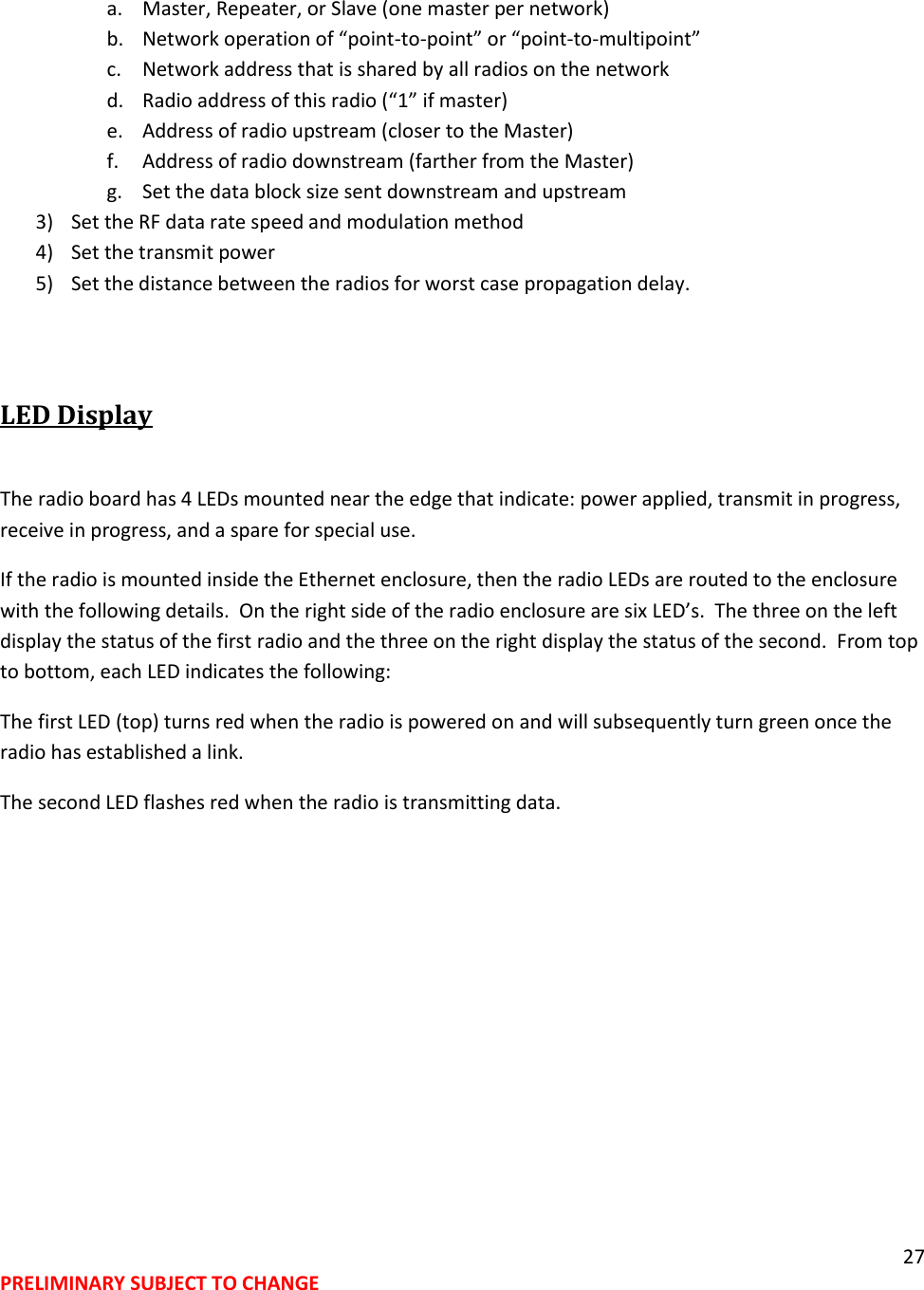 27 PRELIMINARY SUBJECT TO CHANGE  a. Master, Repeater, or Slave (one master per network) b. Network operation of &ldquo;point-to-point&rdquo; or &ldquo;point-to-multipoint&rdquo; c. Network address that is shared by all radios on the network d. Radio address of this radio (&ldquo;1&rdquo; if master) e. Address of radio upstream (closer to the Master) f. Address of radio downstream (farther from the Master) g. Set the data block size sent downstream and upstream 3) Set the RF data rate speed and modulation method 4) Set the transmit power 5) Set the distance between the radios for worst case propagation delay.  LED Display  The radio board has 4 LEDs mounted near the edge that indicate: power applied, transmit in progress, receive in progress, and a spare for special use. If the radio is mounted inside the Ethernet enclosure, then the radio LEDs are routed to the enclosure with the following details.  On the right side of the radio enclosure are six LED&rsquo;s.  The three on the left display the status of the first radio and the three on the right display the status of the second.  From top to bottom, each LED indicates the following: The first LED (top) turns red when the radio is powered on and will subsequently turn green once the radio has established a link. The second LED flashes red when the radio is transmitting data.  
