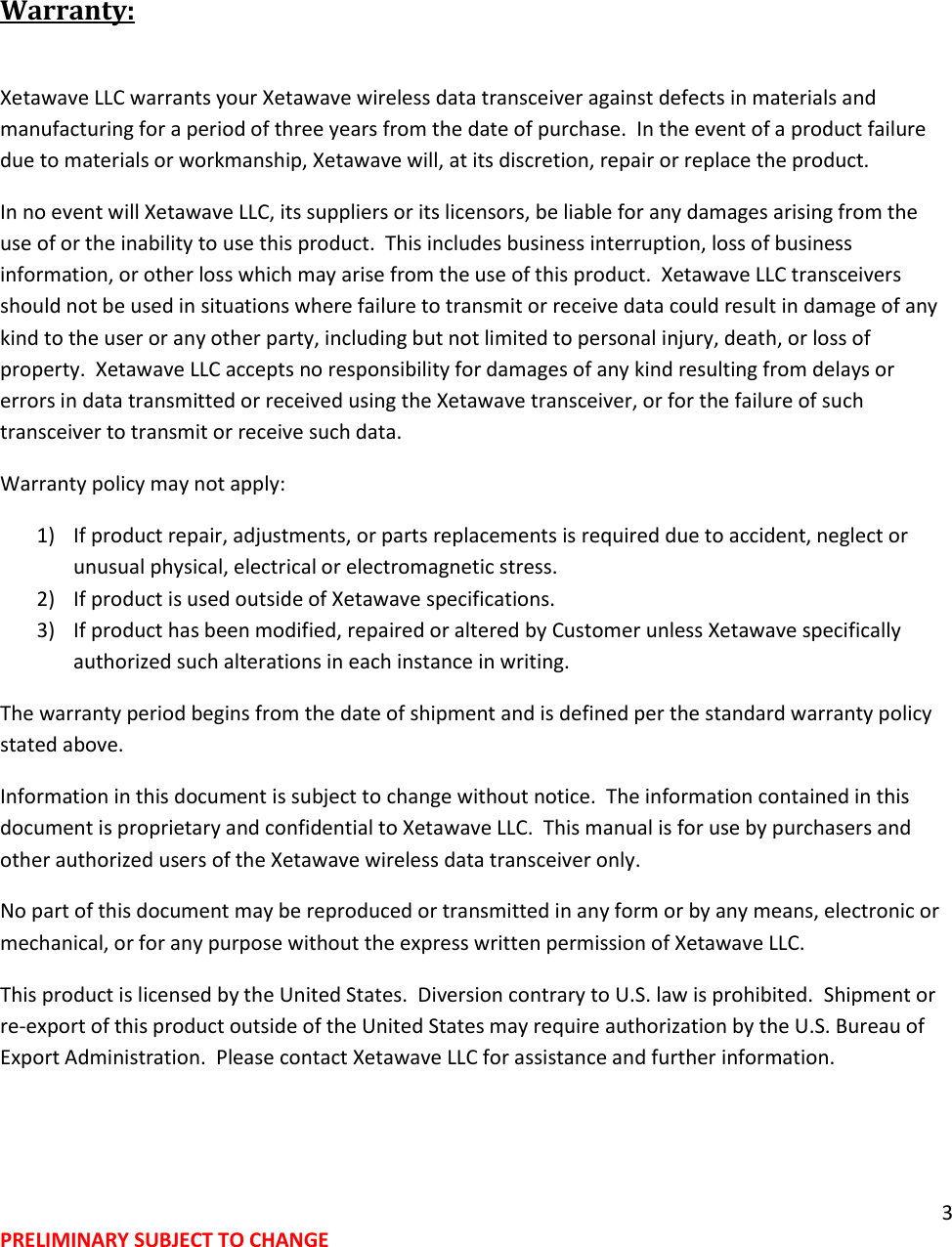 3 PRELIMINARY SUBJECT TO CHANGE   Warranty:  Xetawave LLC warrants your Xetawave wireless data transceiver against defects in materials and manufacturing for a period of three years from the date of purchase.  In the event of a product failure due to materials or workmanship, Xetawave will, at its discretion, repair or replace the product. In no event will Xetawave LLC, its suppliers or its licensors, be liable for any damages arising from the use of or the inability to use this product.  This includes business interruption, loss of business information, or other loss which may arise from the use of this product.  Xetawave LLC transceivers should not be used in situations where failure to transmit or receive data could result in damage of any kind to the user or any other party, including but not limited to personal injury, death, or loss of property.  Xetawave LLC accepts no responsibility for damages of any kind resulting from delays or errors in data transmitted or received using the Xetawave transceiver, or for the failure of such transceiver to transmit or receive such data. Warranty policy may not apply: 1) If product repair, adjustments, or parts replacements is required due to accident, neglect or unusual physical, electrical or electromagnetic stress. 2) If product is used outside of Xetawave specifications. 3) If product has been modified, repaired or altered by Customer unless Xetawave specifically authorized such alterations in each instance in writing.  The warranty period begins from the date of shipment and is defined per the standard warranty policy stated above. Information in this document is subject to change without notice.  The information contained in this document is proprietary and confidential to Xetawave LLC.  This manual is for use by purchasers and other authorized users of the Xetawave wireless data transceiver only. No part of this document may be reproduced or transmitted in any form or by any means, electronic or mechanical, or for any purpose without the express written permission of Xetawave LLC. This product is licensed by the United States.  Diversion contrary to U.S. law is prohibited.  Shipment or re-export of this product outside of the United States may require authorization by the U.S. Bureau of Export Administration.  Please contact Xetawave LLC for assistance and further information. 