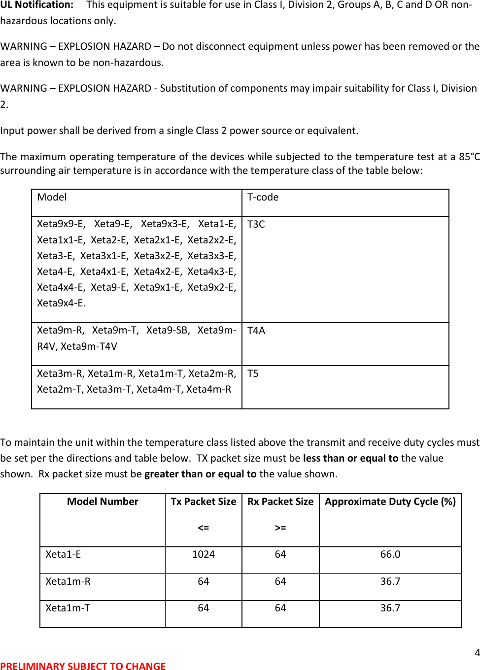4 PRELIMINARY SUBJECT TO CHANGE  UL Notification:     This equipment is suitable for use in Class I, Division 2, Groups A, B, C and D OR non-hazardous locations only. WARNING &ndash; EXPLOSION HAZARD &ndash; Do not disconnect equipment unless power has been removed or the area is known to be non-hazardous. WARNING &ndash; EXPLOSION HAZARD - Substitution of components may impair suitability for Class I, Division 2. Input power shall be derived from a single Class 2 power source or equivalent. The maximum operating temperature of the devices while subjected to the temperature test at a 85&deg;C surrounding air temperature is in accordance with the temperature class of the table below:  Model T-code Xeta9x9-E,  Xeta9-E,  Xeta9x3-E,  Xeta1-E, Xeta1x1-E,  Xeta2-E,  Xeta2x1-E,  Xeta2x2-E, Xeta3-E,  Xeta3x1-E,  Xeta3x2-E,  Xeta3x3-E, Xeta4-E,  Xeta4x1-E,  Xeta4x2-E,  Xeta4x3-E, Xeta4x4-E,  Xeta9-E,  Xeta9x1-E,  Xeta9x2-E, Xeta9x4-E. T3C Xeta9m-R,  Xeta9m-T,  Xeta9-SB,  Xeta9m-R4V, Xeta9m-T4V T4A Xeta3m-R, Xeta1m-R, Xeta1m-T, Xeta2m-R, Xeta2m-T, Xeta3m-T, Xeta4m-T, Xeta4m-R T5  To maintain the unit within the temperature class listed above the transmit and receive duty cycles must be set per the directions and table below.  TX packet size must be less than or equal to the value shown.  Rx packet size must be greater than or equal to the value shown. Model Number Tx Packet Size <= Rx Packet Size >= Approximate Duty Cycle (%)  Xeta1-E 1024 64 66.0 Xeta1m-R 64 64 36.7 Xeta1m-T 64 64 36.7 