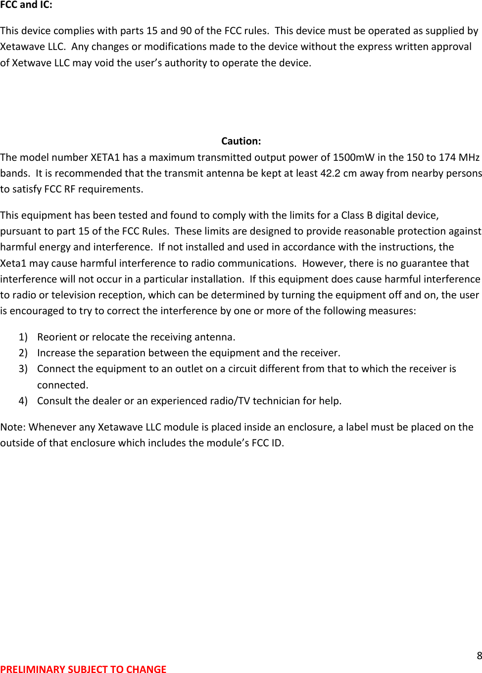 8 PRELIMINARY SUBJECT TO CHANGE  FCC and IC:   This device complies with parts 15 and 90 of the FCC rules.  This device must be operated as supplied by Xetawave LLC.  Any changes or modifications made to the device without the express written approval of Xetwave LLC may void the user&rsquo;s authority to operate the device.   Caution: The model number XETA1 has a maximum transmitted output power of 1500mW in the 150 to 174 MHz bands.  It is recommended that the transmit antenna be kept at least 42.2 cm away from nearby persons to satisfy FCC RF requirements.   This equipment has been tested and found to comply with the limits for a Class B digital device, pursuant to part 15 of the FCC Rules.  These limits are designed to provide reasonable protection against harmful energy and interference.  If not installed and used in accordance with the instructions, the Xeta1 may cause harmful interference to radio communications.  However, there is no guarantee that interference will not occur in a particular installation.  If this equipment does cause harmful interference to radio or television reception, which can be determined by turning the equipment off and on, the user is encouraged to try to correct the interference by one or more of the following measures: 1) Reorient or relocate the receiving antenna. 2) Increase the separation between the equipment and the receiver. 3) Connect the equipment to an outlet on a circuit different from that to which the receiver is connected. 4) Consult the dealer or an experienced radio/TV technician for help. Note: Whenever any Xetawave LLC module is placed inside an enclosure, a label must be placed on the outside of that enclosure which includes the module&rsquo;s FCC ID. 