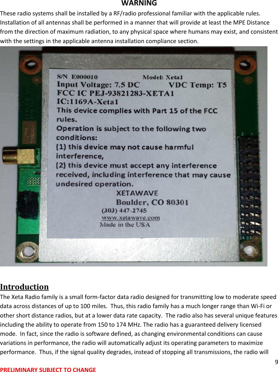 9 PRELIMINARY SUBJECT TO CHANGE   WARNING These radio systems shall be installed by a RF/radio professional familiar with the applicable rules. Installation of all antennas shall be performed in a manner that will provide at least the MPE Distance from the direction of maximum radiation, to any physical space where humans may exist, and consistent with the settings in the applicable antenna installation compliance section.  Introduction The Xeta Radio family is a small form-factor data radio designed for transmitting low to moderate speed data across distances of up to 100 miles.  Thus, this radio family has a much longer range than Wi-Fi or other short distance radios, but at a lower data rate capacity.  The radio also has several unique features including the ability to operate from 150 to 174 MHz. The radio has a guaranteed delivery licensed mode.  In fact, since the radio is software defined, as changing environmental conditions can cause variations in performance, the radio will automatically adjust its operating parameters to maximize performance.  Thus, if the signal quality degrades, instead of stopping all transmissions, the radio will 