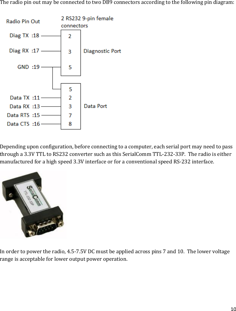 10    The radio pin out may be connected to two DB9 connectors according to the following pin diagram:  Depending upon configuration, before connecting to a computer, each serial port may need to pass through a 3.3V TTL to RS232 converter such as this SerialComm TTL-232-33P.  The radio is either manufactured for a high speed 3.3V interface or for a conventional speed RS-232 interface.  In order to power the radio, 4.5-7.5V DC must be applied across pins 7 and 10.  The lower voltage range is acceptable for lower output power operation.   