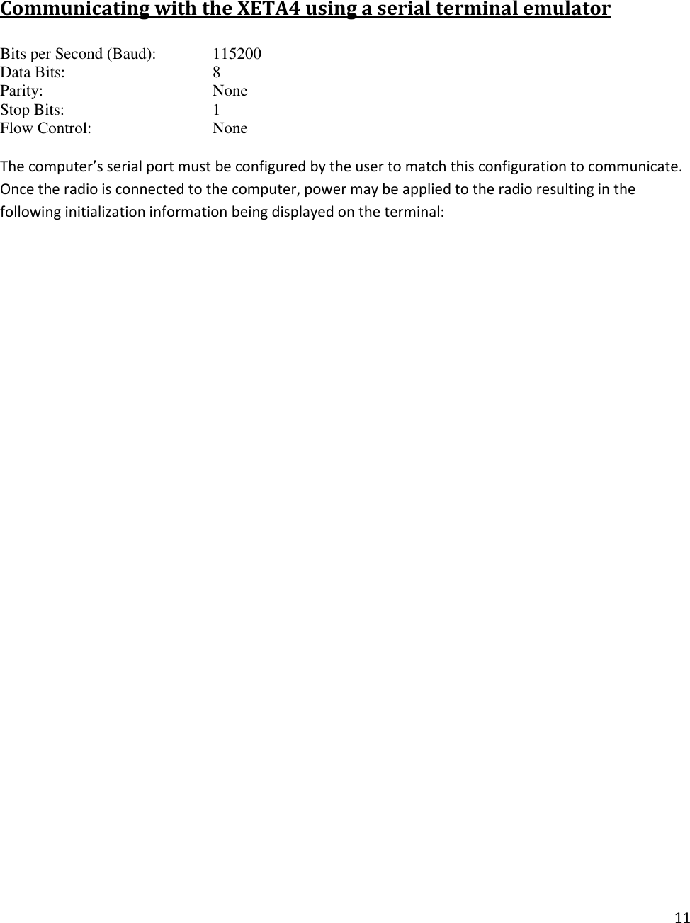11   Communicating with the XETA4 using a serial terminal emulator Bits per Second (Baud):   115200 Data Bits:       8 Parity:        None Stop Bits:       1 Flow Control:       None  The computer&rsquo;s serial port must be configured by the user to match this configuration to communicate.   Once the radio is connected to the computer, power may be applied to the radio resulting in the following initialization information being displayed on the terminal: 