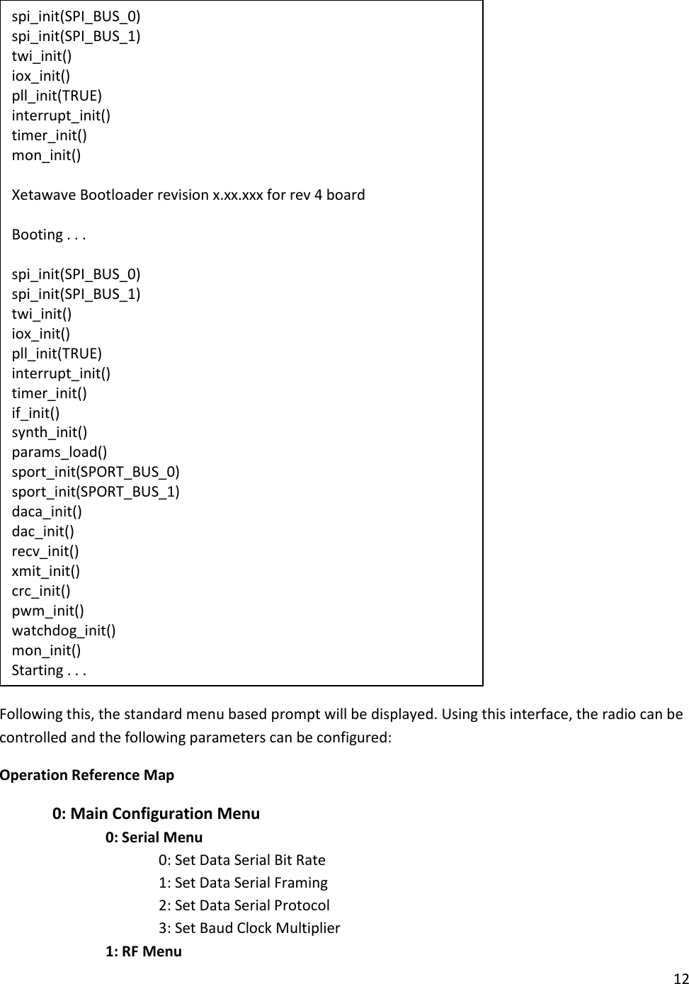 12   Following this, the standard menu based prompt will be displayed. Using this interface, the radio can be controlled and the following parameters can be configured: Operation Reference Map  0: Main Configuration Menu     0: Serial Menu       0: Set Data Serial Bit Rate       1: Set Data Serial Framing       2: Set Data Serial Protocol       3: Set Baud Clock Multiplier     1: RF Menu spi_init(SPI_BUS_0) spi_init(SPI_BUS_1) twi_init() iox_init() pll_init(TRUE) interrupt_init() timer_init() mon_init()  Xetawave Bootloader revision x.xx.xxx for rev 4 board  Booting . . .  spi_init(SPI_BUS_0) spi_init(SPI_BUS_1) twi_init() iox_init() pll_init(TRUE) interrupt_init() timer_init() if_init() synth_init() params_load() sport_init(SPORT_BUS_0) sport_init(SPORT_BUS_1) daca_init() dac_init() recv_init() xmit_init() crc_init() pwm_init() watchdog_init() mon_init() Starting . . . 
