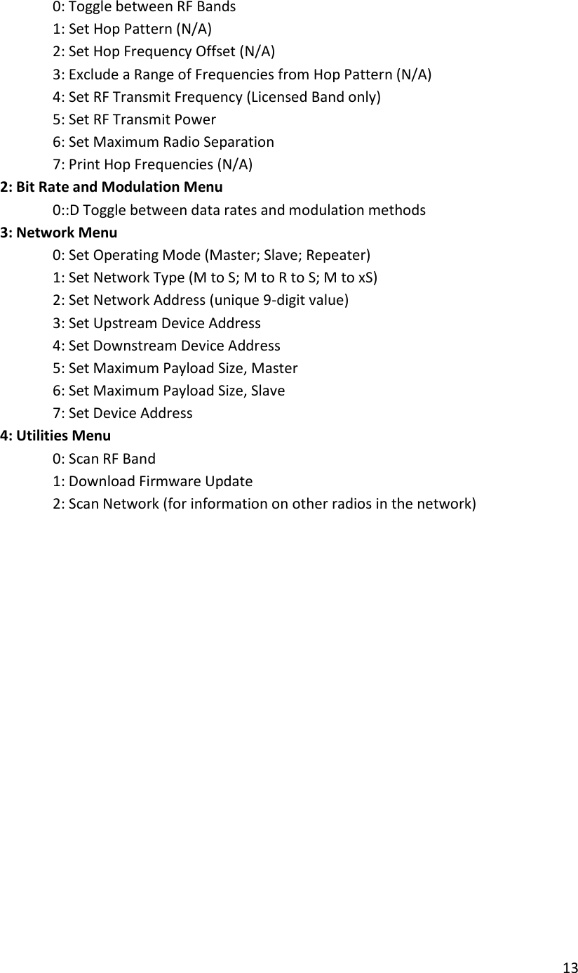 13        0: Toggle between RF Bands    1: Set Hop Pattern (N/A)       2: Set Hop Frequency Offset (N/A)       3: Exclude a Range of Frequencies from Hop Pattern (N/A)       4: Set RF Transmit Frequency (Licensed Band only)       5: Set RF Transmit Power       6: Set Maximum Radio Separation       7: Print Hop Frequencies (N/A)     2: Bit Rate and Modulation Menu    0::D Toggle between data rates and modulation methods     3: Network Menu       0: Set Operating Mode (Master; Slave; Repeater)       1: Set Network Type (M to S; M to R to S; M to xS)       2: Set Network Address (unique 9-digit value)       3: Set Upstream Device Address       4: Set Downstream Device Address       5: Set Maximum Payload Size, Master       6: Set Maximum Payload Size, Slave       7: Set Device Address     4: Utilities Menu       0: Scan RF Band       1: Download Firmware Update       2: Scan Network (for information on other radios in the network) 