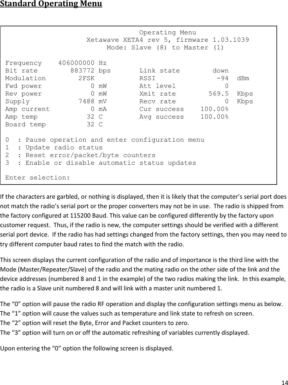 14   Standard Operating Menu   If the characters are garbled, or nothing is displayed, then it is likely that the computer&rsquo;s serial port does not match the radio&rsquo;s serial port or the proper converters may not be in use.  The radio is shipped from the factory configured at 115200 Baud. This value can be configured differently by the factory upon customer request.  Thus, if the radio is new, the computer settings should be verified with a different serial port device.  If the radio has had settings changed from the factory settings, then you may need to try different computer baud rates to find the match with the radio.  This screen displays the current configuration of the radio and of importance is the third line with the Mode (Master/Repeater/Slave) of the radio and the mating radio on the other side of the link and the device addresses (numbered 8 and 1 in the example) of the two radios making the link.  In this example, the radio is a Slave unit numbered 8 and will link with a master unit numbered 1. The &ldquo;0&rdquo; option will pause the radio RF operation and display the configuration settings menu as below. The &ldquo;1&rdquo; option will cause the values such as temperature and link state to refresh on screen. The &ldquo;2&rdquo; option will reset the Byte, Error and Packet counters to zero. The &ldquo;3&rdquo; option will turn on or off the automatic refreshing of variables currently displayed. Upon entering the &ldquo;0&rdquo; option the following screen is displayed.                                  Operating Menu                     Xetawave XETA4 rev 5, firmware 1.03.1039                          Mode: Slave (8) to Master (1)  Frequency    406000000 Hz Bit rate        883772 bps       Link state        down Modulation        2FSK           RSSI               -94  dBm Fwd power            0 mW        Att level            0 Rev power            0 mW        Xmit rate        569.5  Kbps Supply            7488 mV        Recv rate            0  Kbps Amp current          0 mA        Cur success    100.00% Amp temp            32 C         Avg success    100.00% Board temp          32 C  0  : Pause operation and enter configuration menu 1  : Update radio status 2  : Reset error/packet/byte counters 3  : Enable or disable automatic status updates  Enter selection: 