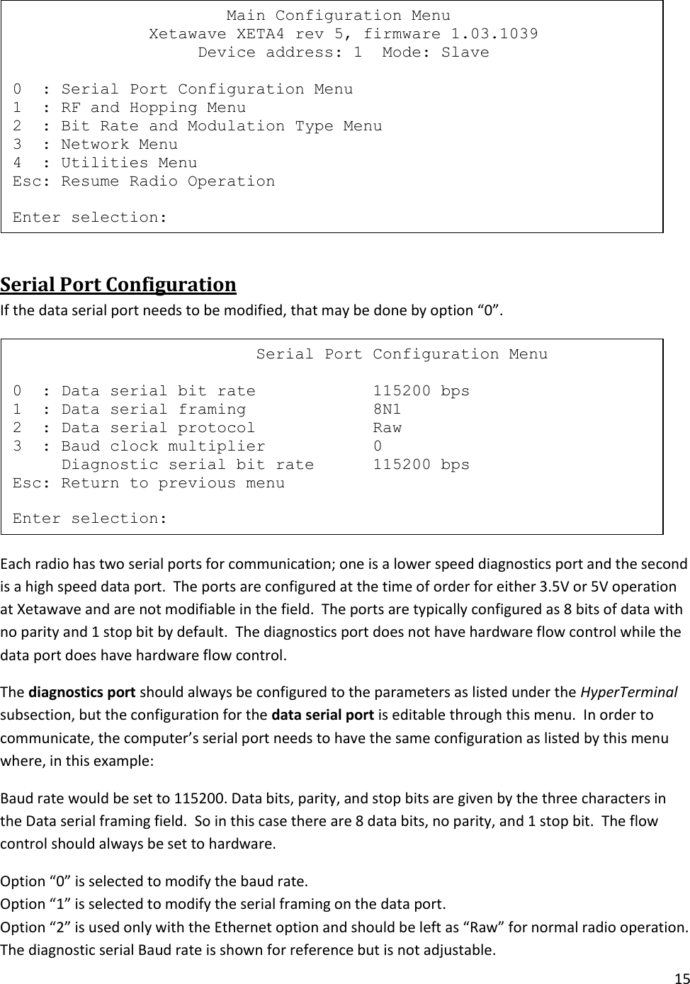 15   Serial Port Configuration If the data serial port needs to be modified, that may be done by option &ldquo;0&rdquo;.  Each radio has two serial ports for communication; one is a lower speed diagnostics port and the second is a high speed data port.  The ports are configured at the time of order for either 3.5V or 5V operation at Xetawave and are not modifiable in the field.  The ports are typically configured as 8 bits of data with no parity and 1 stop bit by default.  The diagnostics port does not have hardware flow control while the data port does have hardware flow control.   The diagnostics port should always be configured to the parameters as listed under the HyperTerminal subsection, but the configuration for the data serial port is editable through this menu.  In order to communicate, the computer&rsquo;s serial port needs to have the same configuration as listed by this menu where, in this example: Baud rate would be set to 115200. Data bits, parity, and stop bits are given by the three characters in the Data serial framing field.  So in this case there are 8 data bits, no parity, and 1 stop bit.  The flow control should always be set to hardware. Option &ldquo;0&rdquo; is selected to modify the baud rate. Option &ldquo;1&rdquo; is selected to modify the serial framing on the data port.  Option &ldquo;2&rdquo; is used only with the Ethernet option and should be left as &ldquo;Raw&rdquo; for normal radio operation. The diagnostic serial Baud rate is shown for reference but is not adjustable.                          Serial Port Configuration Menu  0  : Data serial bit rate            115200 bps 1  : Data serial framing             8N1 2  : Data serial protocol            Raw 3  : Baud clock multiplier           0      Diagnostic serial bit rate      115200 bps Esc: Return to previous menu  Enter selection:                       Main Configuration Menu               Xetawave XETA4 rev 5, firmware 1.03.1039                    Device address: 1  Mode: Slave  0  : Serial Port Configuration Menu 1  : RF and Hopping Menu 2  : Bit Rate and Modulation Type Menu 3  : Network Menu 4  : Utilities Menu Esc: Resume Radio Operation  Enter selection: 