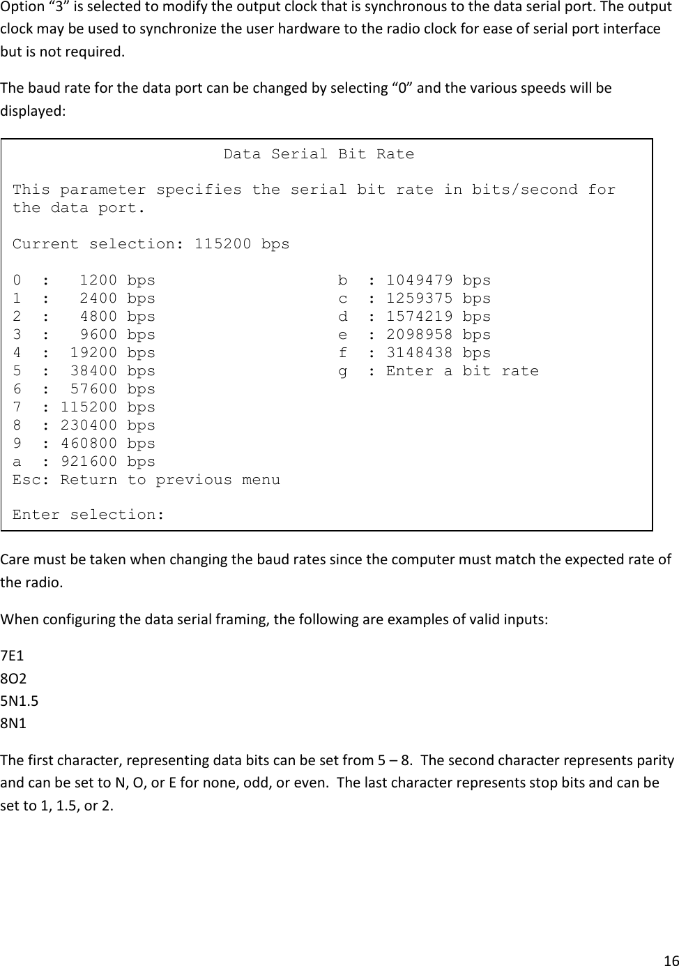 16  Option &ldquo;3&rdquo; is selected to modify the output clock that is synchronous to the data serial port. The output clock may be used to synchronize the user hardware to the radio clock for ease of serial port interface but is not required.   The baud rate for the data port can be changed by selecting &ldquo;0&rdquo; and the various speeds will be displayed:  Care must be taken when changing the baud rates since the computer must match the expected rate of the radio. When configuring the data serial framing, the following are examples of valid inputs: 7E1 8O2 5N1.5 8N1 The first character, representing data bits can be set from 5 &ndash; 8.  The second character represents parity and can be set to N, O, or E for none, odd, or even.  The last character represents stop bits and can be set to 1, 1.5, or 2.                         Data Serial Bit Rate  This parameter specifies the serial bit rate in bits/second for the data port.  Current selection: 115200 bps  0  :   1200 bps                   b  : 1049479 bps 1  :   2400 bps                   c  : 1259375 bps 2  :   4800 bps                   d  : 1574219 bps 3  :   9600 bps                   e  : 2098958 bps 4  :  19200 bps                   f  : 3148438 bps 5  :  38400 bps                   g  : Enter a bit rate 6  :  57600 bps 7  : 115200 bps 8  : 230400 bps 9  : 460800 bps a  : 921600 bps Esc: Return to previous menu  Enter selection: 