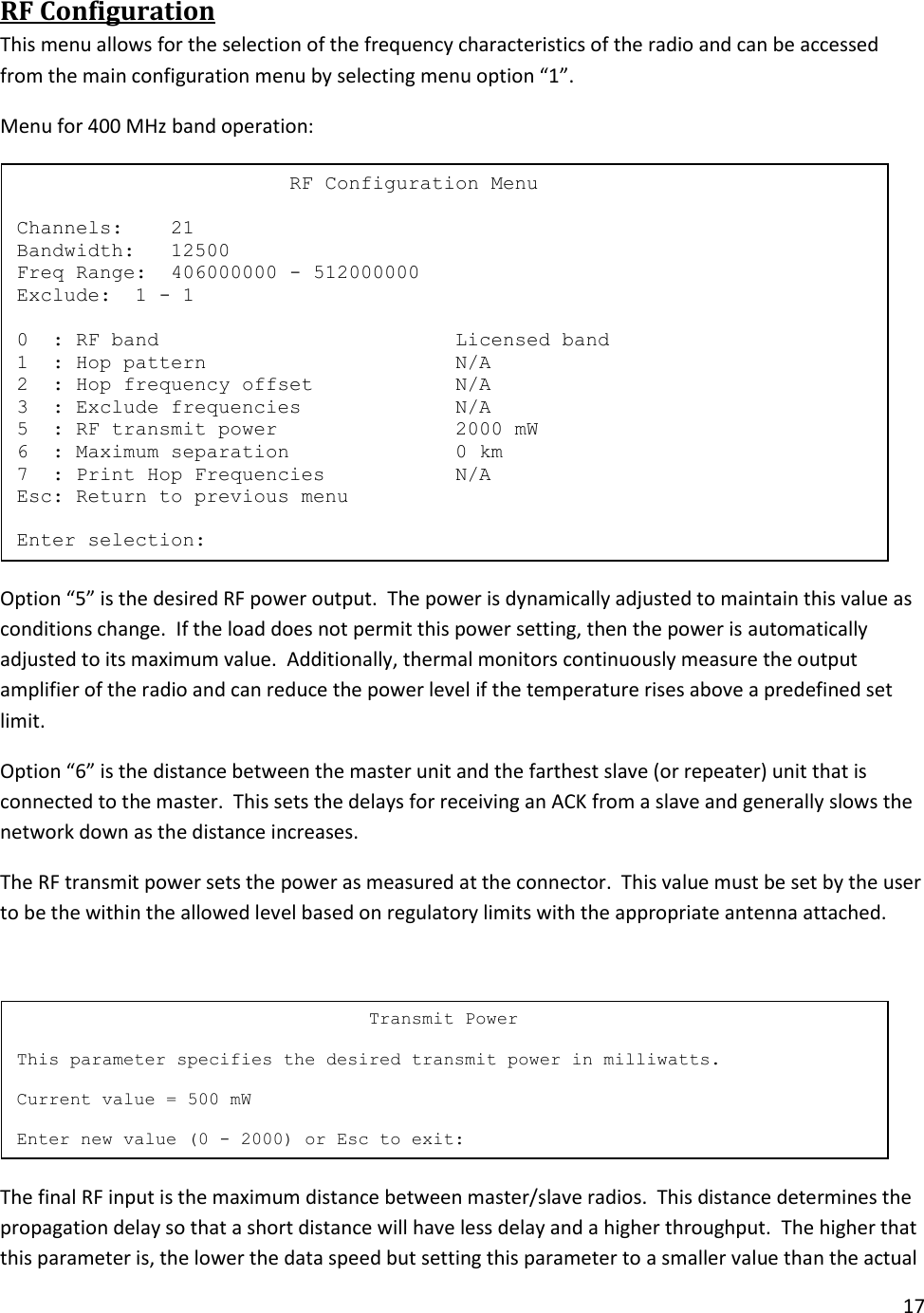 17  RF Configuration This menu allows for the selection of the frequency characteristics of the radio and can be accessed from the main configuration menu by selecting menu option &ldquo;1&rdquo;. Menu for 400 MHz band operation:  Option &ldquo;5&rdquo; is the desired RF power output.  The power is dynamically adjusted to maintain this value as conditions change.  If the load does not permit this power setting, then the power is automatically adjusted to its maximum value.  Additionally, thermal monitors continuously measure the output amplifier of the radio and can reduce the power level if the temperature rises above a predefined set limit. Option &ldquo;6&rdquo; is the distance between the master unit and the farthest slave (or repeater) unit that is connected to the master.  This sets the delays for receiving an ACK from a slave and generally slows the network down as the distance increases. The RF transmit power sets the power as measured at the connector.  This value must be set by the user to be the within the allowed level based on regulatory limits with the appropriate antenna attached.     The final RF input is the maximum distance between master/slave radios.  This distance determines the propagation delay so that a short distance will have less delay and a higher throughput.  The higher that this parameter is, the lower the data speed but setting this parameter to a smaller value than the actual                                  Transmit Power  This parameter specifies the desired transmit power in milliwatts.  Current value = 500 mW  Enter new value (0 - 2000) or Esc to exit:                        RF Configuration Menu  Channels:    21 Bandwidth:   12500 Freq Range:  406000000 - 512000000 Exclude:  1 - 1  0  : RF band                         Licensed band 1  : Hop pattern                     N/A 2  : Hop frequency offset            N/A 3  : Exclude frequencies             N/A 5  : RF transmit power               2000 mW 6  : Maximum separation              0 km 7  : Print Hop Frequencies           N/A Esc: Return to previous menu  Enter selection: 