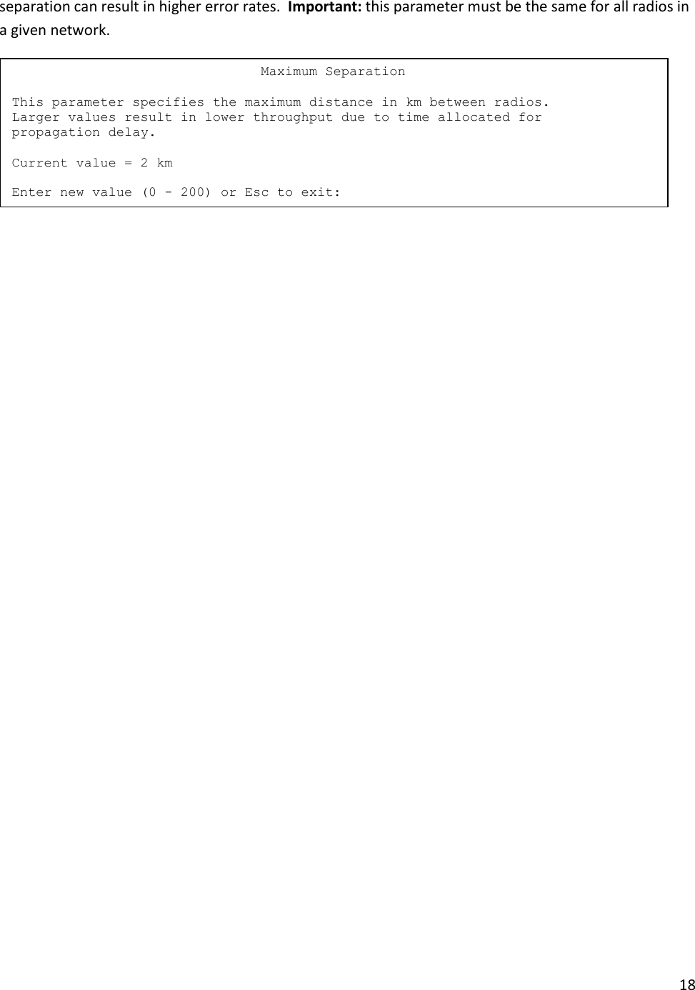 18  separation can result in higher error rates.  Important: this parameter must be the same for all radios in a given network.                                Maximum Separation  This parameter specifies the maximum distance in km between radios. Larger values result in lower throughput due to time allocated for propagation delay.  Current value = 2 km  Enter new value (0 - 200) or Esc to exit: 