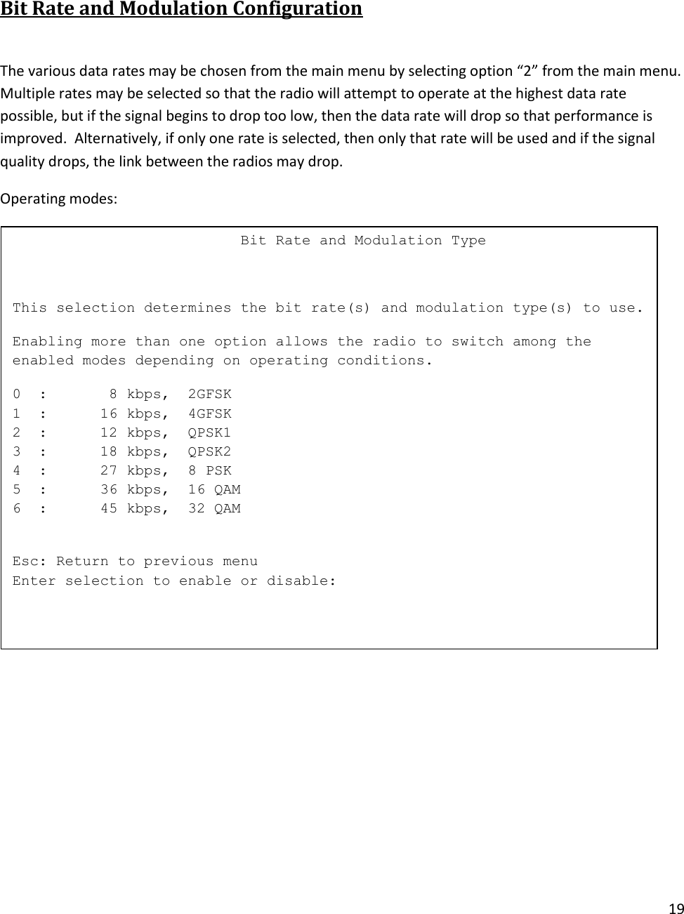 19   Bit Rate and Modulation Configuration   The various data rates may be chosen from the main menu by selecting option &ldquo;2&rdquo; from the main menu.  Multiple rates may be selected so that the radio will attempt to operate at the highest data rate possible, but if the signal begins to drop too low, then the data rate will drop so that performance is improved.  Alternatively, if only one rate is selected, then only that rate will be used and if the signal quality drops, the link between the radios may drop.  Operating modes:                             Bit Rate and Modulation Type  This selection determines the bit rate(s) and modulation type(s) to use. Enabling more than one option allows the radio to switch among the enabled modes depending on operating conditions. 0  :       8 kbps,  2GFSK 1  :      16 kbps,  4GFSK 2  :      12 kbps,  QPSK1 3  :      18 kbps,  QPSK2 4  :      27 kbps,  8 PSK 5  :      36 kbps,  16 QAM 6  :      45 kbps,  32 QAM  Esc: Return to previous menu Enter selection to enable or disable:  