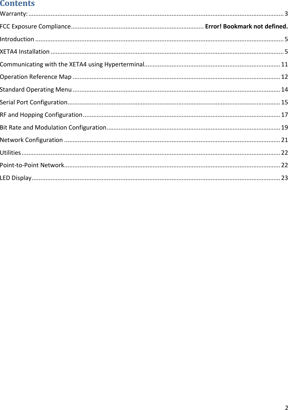 2  Contents Warranty: ...................................................................................................................................................... 3 FCC Exposure Compliance .............................................................................. Error! Bookmark not defined. Introduction .................................................................................................................................................. 5 XETA4 Installation ......................................................................................................................................... 5 Communicating with the XETA4 using Hyperterminal................................................................................ 11 Operation Reference Map .......................................................................................................................... 12 Standard Operating Menu .......................................................................................................................... 14 Serial Port Configuration ............................................................................................................................. 15 RF and Hopping Configuration .................................................................................................................... 17 Bit Rate and Modulation Configuration ...................................................................................................... 19 Network Configuration ............................................................................................................................... 21 Utilities ........................................................................................................................................................ 22 Point-to-Point Network ............................................................................................................................... 22 LED Display .................................................................................................................................................. 23  