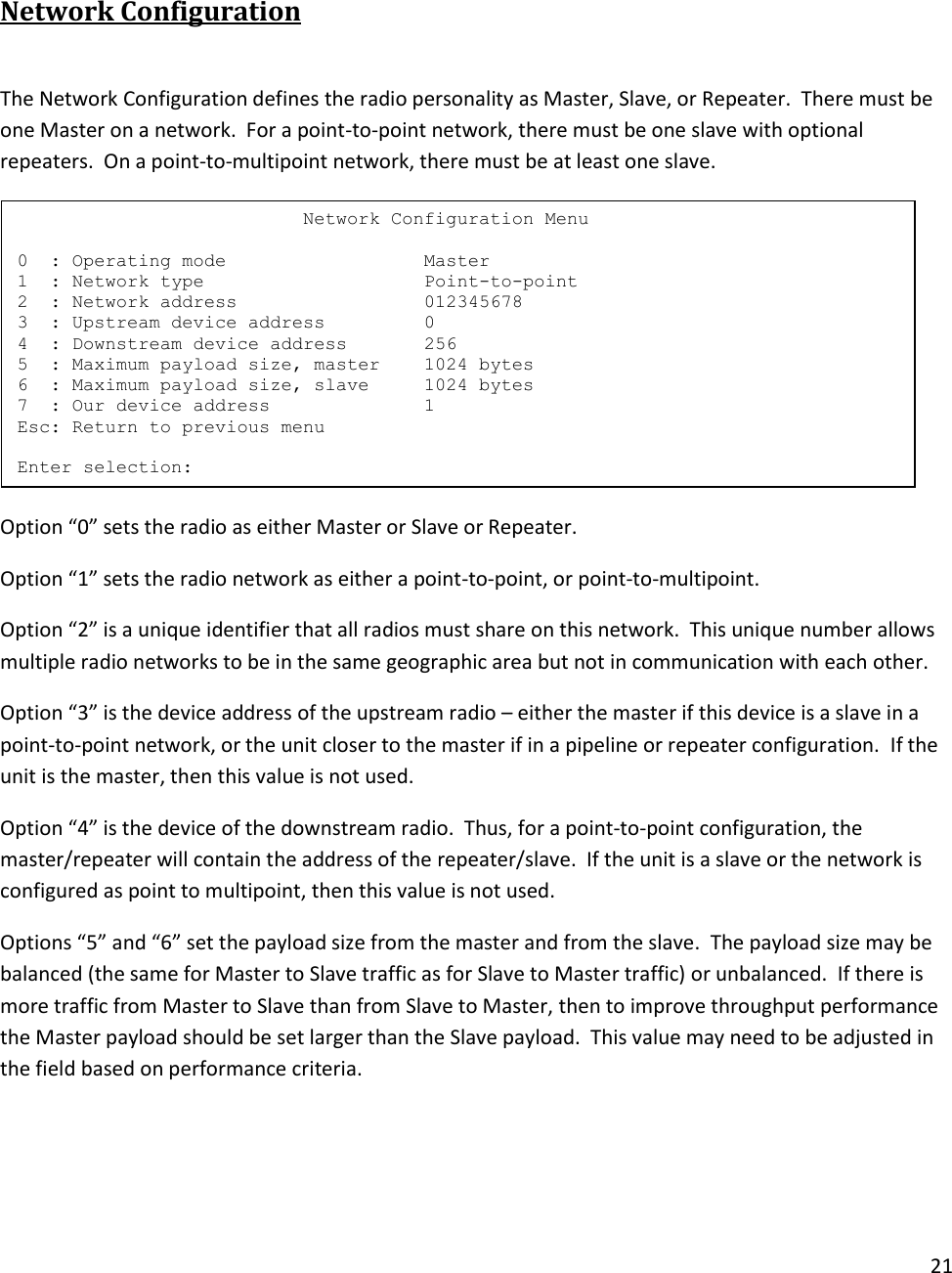 21   Network Configuration  The Network Configuration defines the radio personality as Master, Slave, or Repeater.  There must be one Master on a network.  For a point-to-point network, there must be one slave with optional repeaters.  On a point-to-multipoint network, there must be at least one slave.  Option &ldquo;0&rdquo; sets the radio as either Master or Slave or Repeater. Option &ldquo;1&rdquo; sets the radio network as either a point-to-point, or point-to-multipoint.  Option &ldquo;2&rdquo; is a unique identifier that all radios must share on this network.  This unique number allows multiple radio networks to be in the same geographic area but not in communication with each other. Option &ldquo;3&rdquo; is the device address of the upstream radio &ndash; either the master if this device is a slave in a point-to-point network, or the unit closer to the master if in a pipeline or repeater configuration.  If the unit is the master, then this value is not used. Option &ldquo;4&rdquo; is the device of the downstream radio.  Thus, for a point-to-point configuration, the master/repeater will contain the address of the repeater/slave.  If the unit is a slave or the network is configured as point to multipoint, then this value is not used. Options &ldquo;5&rdquo; and &ldquo;6&rdquo; set the payload size from the master and from the slave.  The payload size may be balanced (the same for Master to Slave traffic as for Slave to Master traffic) or unbalanced.  If there is more traffic from Master to Slave than from Slave to Master, then to improve throughput performance the Master payload should be set larger than the Slave payload.  This value may need to be adjusted in the field based on performance criteria.                           Network Configuration Menu  0  : Operating mode                  Master 1  : Network type                    Point-to-point 2  : Network address                 012345678 3  : Upstream device address         0 4  : Downstream device address       256 5  : Maximum payload size, master    1024 bytes 6  : Maximum payload size, slave     1024 bytes 7  : Our device address              1 Esc: Return to previous menu  Enter selection: 