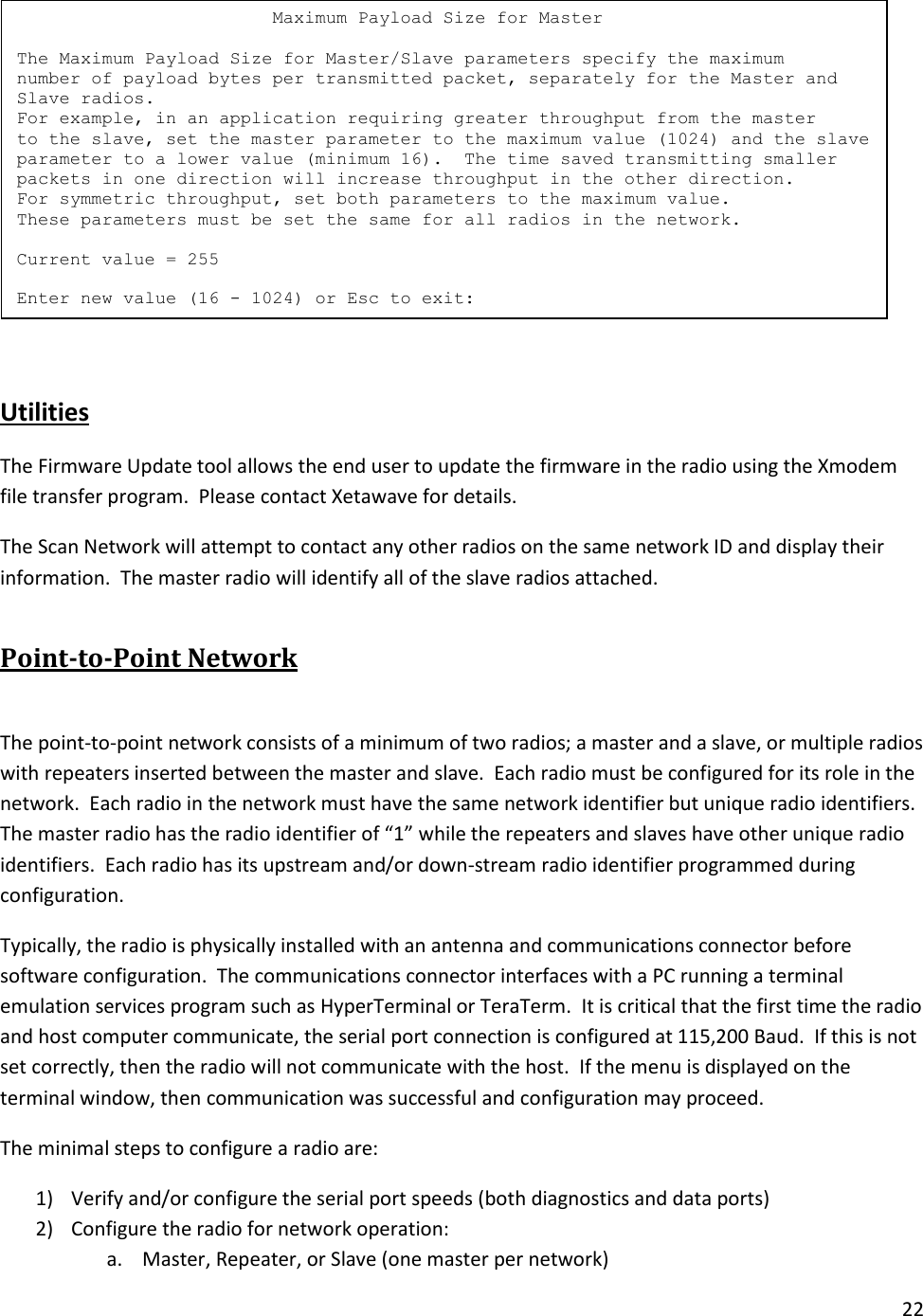 22    Utilities The Firmware Update tool allows the end user to update the firmware in the radio using the Xmodem file transfer program.  Please contact Xetawave for details. The Scan Network will attempt to contact any other radios on the same network ID and display their information.  The master radio will identify all of the slave radios attached. Point-to-Point Network  The point-to-point network consists of a minimum of two radios; a master and a slave, or multiple radios with repeaters inserted between the master and slave.  Each radio must be configured for its role in the network.  Each radio in the network must have the same network identifier but unique radio identifiers.  The master radio has the radio identifier of &ldquo;1&rdquo; while the repeaters and slaves have other unique radio identifiers.  Each radio has its upstream and/or down-stream radio identifier programmed during configuration. Typically, the radio is physically installed with an antenna and communications connector before software configuration.  The communications connector interfaces with a PC running a terminal emulation services program such as HyperTerminal or TeraTerm.  It is critical that the first time the radio and host computer communicate, the serial port connection is configured at 115,200 Baud.  If this is not set correctly, then the radio will not communicate with the host.  If the menu is displayed on the terminal window, then communication was successful and configuration may proceed. The minimal steps to configure a radio are: 1) Verify and/or configure the serial port speeds (both diagnostics and data ports) 2) Configure the radio for network operation: a. Master, Repeater, or Slave (one master per network)                         Maximum Payload Size for Master  The Maximum Payload Size for Master/Slave parameters specify the maximum number of payload bytes per transmitted packet, separately for the Master and Slave radios. For example, in an application requiring greater throughput from the master to the slave, set the master parameter to the maximum value (1024) and the slave parameter to a lower value (minimum 16).  The time saved transmitting smaller packets in one direction will increase throughput in the other direction. For symmetric throughput, set both parameters to the maximum value. These parameters must be set the same for all radios in the network.  Current value = 255  Enter new value (16 - 1024) or Esc to exit: 