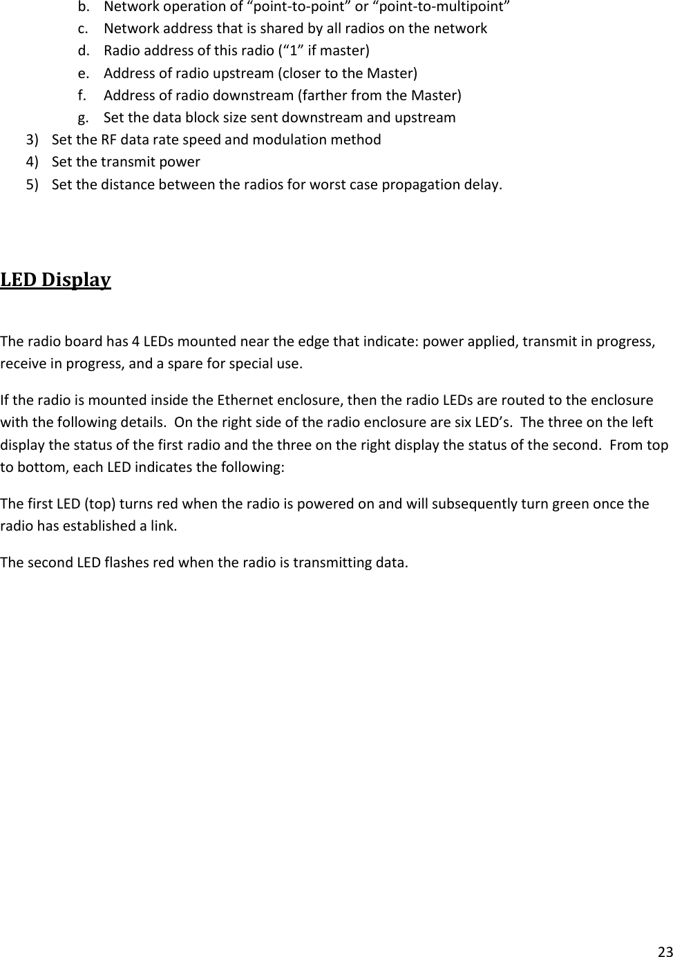 23  b. Network operation of &ldquo;point-to-point&rdquo; or &ldquo;point-to-multipoint&rdquo; c. Network address that is shared by all radios on the network d. Radio address of this radio (&ldquo;1&rdquo; if master) e. Address of radio upstream (closer to the Master) f. Address of radio downstream (farther from the Master) g. Set the data block size sent downstream and upstream 3) Set the RF data rate speed and modulation method 4) Set the transmit power 5) Set the distance between the radios for worst case propagation delay.  LED Display  The radio board has 4 LEDs mounted near the edge that indicate: power applied, transmit in progress, receive in progress, and a spare for special use. If the radio is mounted inside the Ethernet enclosure, then the radio LEDs are routed to the enclosure with the following details.  On the right side of the radio enclosure are six LED&rsquo;s.  The three on the left display the status of the first radio and the three on the right display the status of the second.  From top to bottom, each LED indicates the following: The first LED (top) turns red when the radio is powered on and will subsequently turn green once the radio has established a link. The second LED flashes red when the radio is transmitting data.  