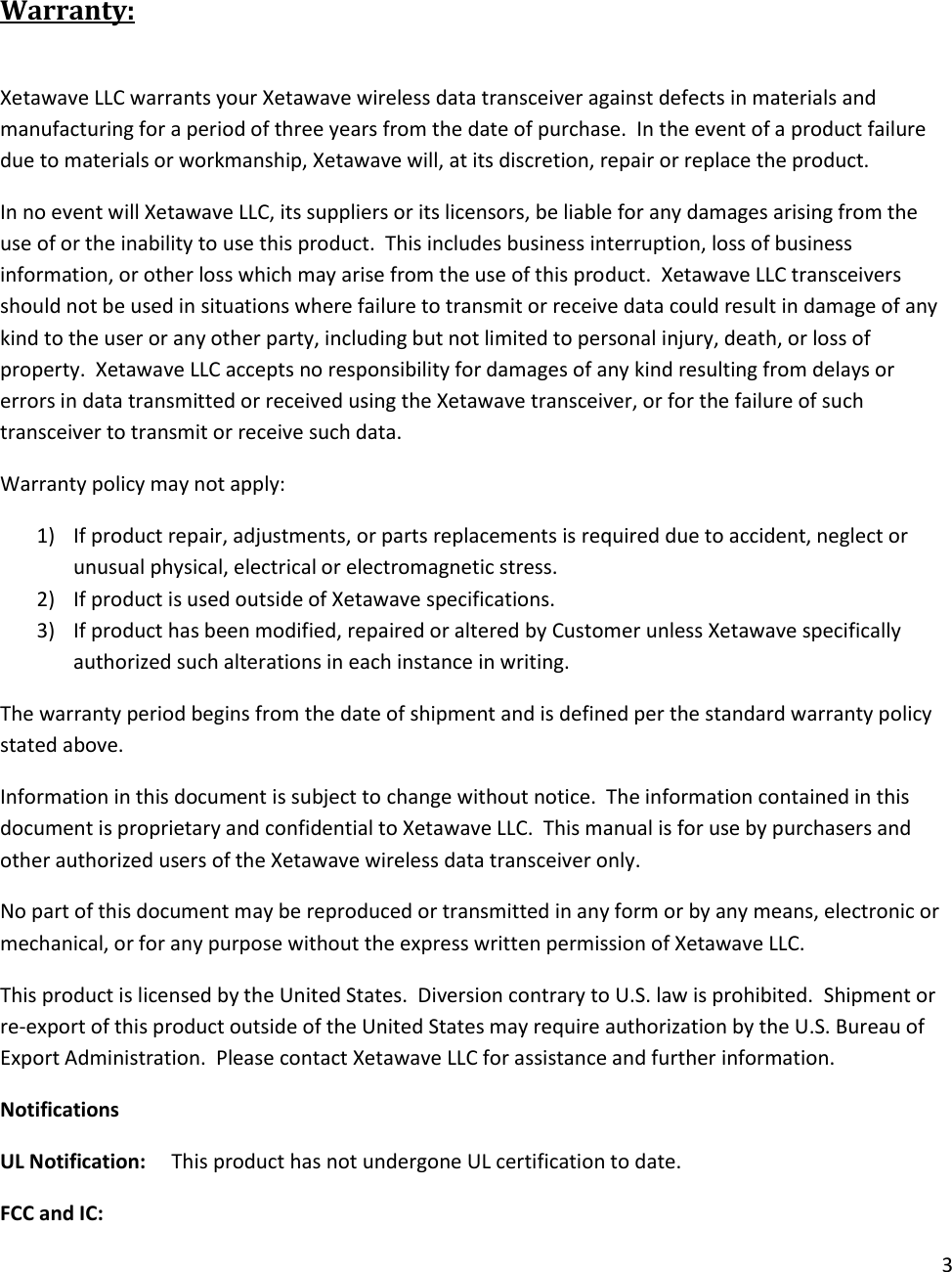 3   Warranty:  Xetawave LLC warrants your Xetawave wireless data transceiver against defects in materials and manufacturing for a period of three years from the date of purchase.  In the event of a product failure due to materials or workmanship, Xetawave will, at its discretion, repair or replace the product. In no event will Xetawave LLC, its suppliers or its licensors, be liable for any damages arising from the use of or the inability to use this product.  This includes business interruption, loss of business information, or other loss which may arise from the use of this product.  Xetawave LLC transceivers should not be used in situations where failure to transmit or receive data could result in damage of any kind to the user or any other party, including but not limited to personal injury, death, or loss of property.  Xetawave LLC accepts no responsibility for damages of any kind resulting from delays or errors in data transmitted or received using the Xetawave transceiver, or for the failure of such transceiver to transmit or receive such data. Warranty policy may not apply: 1) If product repair, adjustments, or parts replacements is required due to accident, neglect or unusual physical, electrical or electromagnetic stress. 2) If product is used outside of Xetawave specifications. 3) If product has been modified, repaired or altered by Customer unless Xetawave specifically authorized such alterations in each instance in writing.  The warranty period begins from the date of shipment and is defined per the standard warranty policy stated above. Information in this document is subject to change without notice.  The information contained in this document is proprietary and confidential to Xetawave LLC.  This manual is for use by purchasers and other authorized users of the Xetawave wireless data transceiver only. No part of this document may be reproduced or transmitted in any form or by any means, electronic or mechanical, or for any purpose without the express written permission of Xetawave LLC. This product is licensed by the United States.  Diversion contrary to U.S. law is prohibited.  Shipment or re-export of this product outside of the United States may require authorization by the U.S. Bureau of Export Administration.  Please contact Xetawave LLC for assistance and further information. Notifications UL Notification:     This product has not undergone UL certification to date. FCC and IC:   