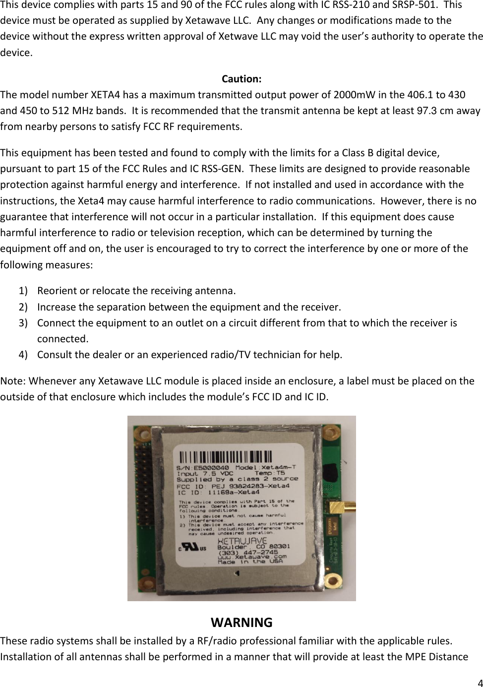 4  This device complies with parts 15 and 90 of the FCC rules along with IC RSS-210 and SRSP-501.  This device must be operated as supplied by Xetawave LLC.  Any changes or modifications made to the device without the express written approval of Xetwave LLC may void the user&rsquo;s authority to operate the device. Caution: The model number XETA4 has a maximum transmitted output power of 2000mW in the 406.1 to 430 and 450 to 512 MHz bands.  It is recommended that the transmit antenna be kept at least 97.3 cm away from nearby persons to satisfy FCC RF requirements.   This equipment has been tested and found to comply with the limits for a Class B digital device, pursuant to part 15 of the FCC Rules and IC RSS-GEN.  These limits are designed to provide reasonable protection against harmful energy and interference.  If not installed and used in accordance with the instructions, the Xeta4 may cause harmful interference to radio communications.  However, there is no guarantee that interference will not occur in a particular installation.  If this equipment does cause harmful interference to radio or television reception, which can be determined by turning the equipment off and on, the user is encouraged to try to correct the interference by one or more of the following measures: 1) Reorient or relocate the receiving antenna. 2) Increase the separation between the equipment and the receiver. 3) Connect the equipment to an outlet on a circuit different from that to which the receiver is connected. 4) Consult the dealer or an experienced radio/TV technician for help. Note: Whenever any Xetawave LLC module is placed inside an enclosure, a label must be placed on the outside of that enclosure which includes the module&rsquo;s FCC ID and IC ID.  WARNING These radio systems shall be installed by a RF/radio professional familiar with the applicable rules. Installation of all antennas shall be performed in a manner that will provide at least the MPE Distance 