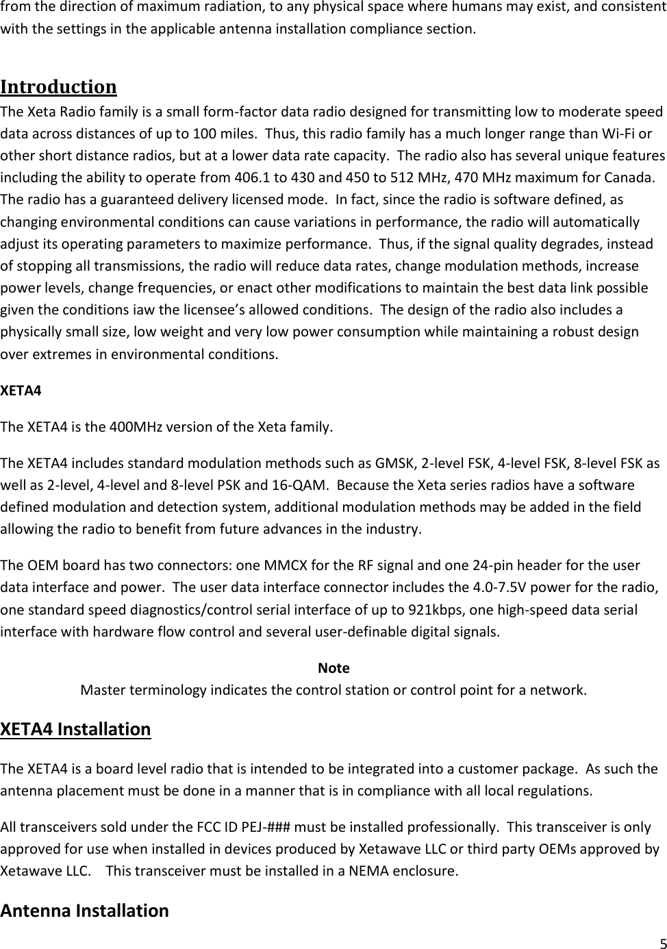 5  from the direction of maximum radiation, to any physical space where humans may exist, and consistent with the settings in the applicable antenna installation compliance section. Introduction The Xeta Radio family is a small form-factor data radio designed for transmitting low to moderate speed data across distances of up to 100 miles.  Thus, this radio family has a much longer range than Wi-Fi or other short distance radios, but at a lower data rate capacity.  The radio also has several unique features including the ability to operate from 406.1 to 430 and 450 to 512 MHz, 470 MHz maximum for Canada. The radio has a guaranteed delivery licensed mode.  In fact, since the radio is software defined, as changing environmental conditions can cause variations in performance, the radio will automatically adjust its operating parameters to maximize performance.  Thus, if the signal quality degrades, instead of stopping all transmissions, the radio will reduce data rates, change modulation methods, increase power levels, change frequencies, or enact other modifications to maintain the best data link possible given the conditions iaw the licensee&rsquo;s allowed conditions.  The design of the radio also includes a physically small size, low weight and very low power consumption while maintaining a robust design over extremes in environmental conditions. XETA4 The XETA4 is the 400MHz version of the Xeta family.   The XETA4 includes standard modulation methods such as GMSK, 2-level FSK, 4-level FSK, 8-level FSK as well as 2-level, 4-level and 8-level PSK and 16-QAM.  Because the Xeta series radios have a software defined modulation and detection system, additional modulation methods may be added in the field allowing the radio to benefit from future advances in the industry. The OEM board has two connectors: one MMCX for the RF signal and one 24-pin header for the user data interface and power.  The user data interface connector includes the 4.0-7.5V power for the radio, one standard speed diagnostics/control serial interface of up to 921kbps, one high-speed data serial interface with hardware flow control and several user-definable digital signals. Note Master terminology indicates the control station or control point for a network.   XETA4 Installation The XETA4 is a board level radio that is intended to be integrated into a customer package.  As such the antenna placement must be done in a manner that is in compliance with all local regulations. All transceivers sold under the FCC ID PEJ-### must be installed professionally.  This transceiver is only approved for use when installed in devices produced by Xetawave LLC or third party OEMs approved by Xetawave LLC.    This transceiver must be installed in a NEMA enclosure. Antenna Installation  