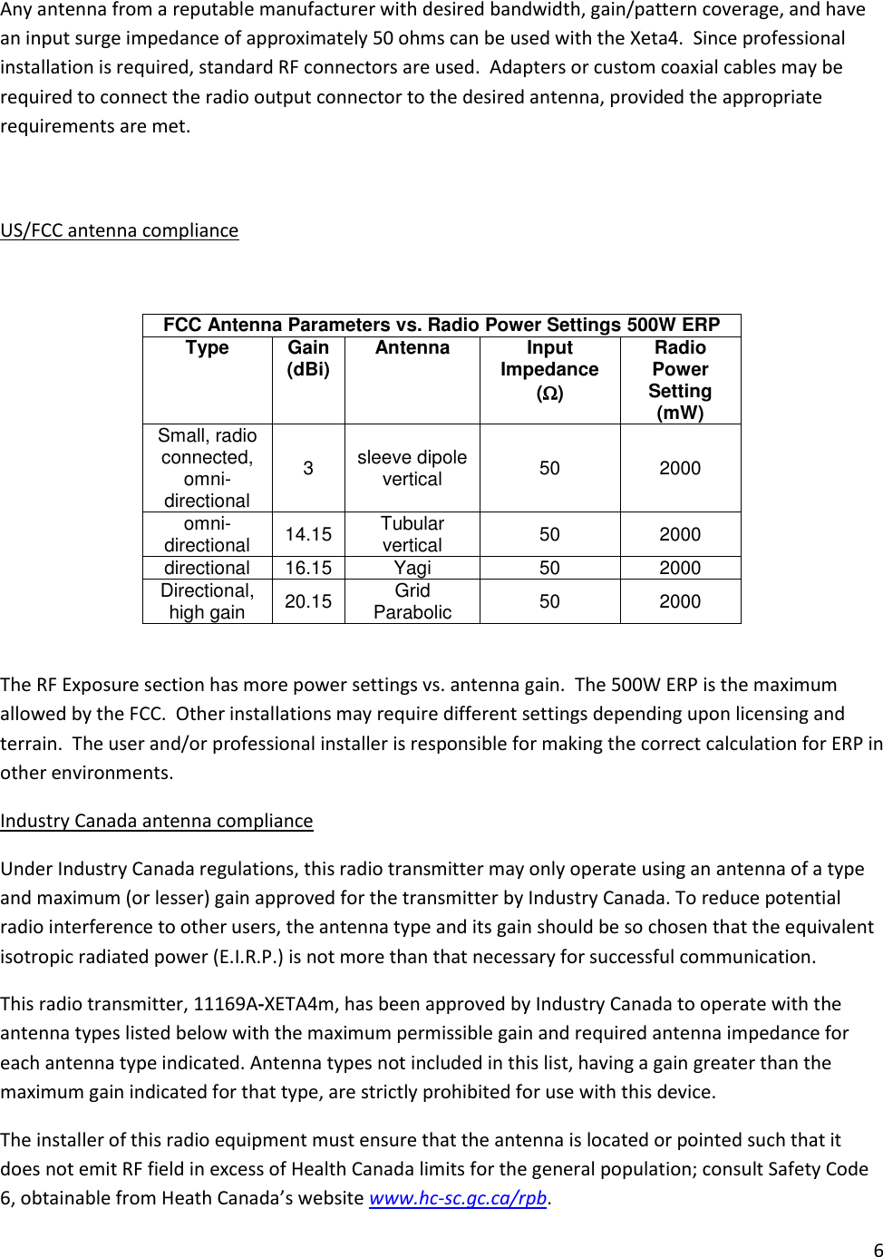 6  Any antenna from a reputable manufacturer with desired bandwidth, gain/pattern coverage, and have an input surge impedance of approximately 50 ohms can be used with the Xeta4.  Since professional installation is required, standard RF connectors are used.  Adapters or custom coaxial cables may be required to connect the radio output connector to the desired antenna, provided the appropriate requirements are met.    US/FCC antenna compliance  FCC Antenna Parameters vs. Radio Power Settings 500W ERP Type Gain (dBi) Antenna Input Impedance () Radio Power Setting (mW) Small, radio connected, omni-directional 3 sleeve dipole vertical 50 2000 omni-directional 14.15 Tubular vertical 50 2000 directional 16.15 Yagi 50 2000 Directional, high gain 20.15 Grid Parabolic 50 2000  The RF Exposure section has more power settings vs. antenna gain.  The 500W ERP is the maximum allowed by the FCC.  Other installations may require different settings depending upon licensing and terrain.  The user and/or professional installer is responsible for making the correct calculation for ERP in other environments.   Industry Canada antenna compliance Under Industry Canada regulations, this radio transmitter may only operate using an antenna of a type and maximum (or lesser) gain approved for the transmitter by Industry Canada. To reduce potential radio interference to other users, the antenna type and its gain should be so chosen that the equivalent isotropic radiated power (E.I.R.P.) is not more than that necessary for successful communication. This radio transmitter, 11169A-XETA4m, has been approved by Industry Canada to operate with the antenna types listed below with the maximum permissible gain and required antenna impedance for each antenna type indicated. Antenna types not included in this list, having a gain greater than the maximum gain indicated for that type, are strictly prohibited for use with this device. The installer of this radio equipment must ensure that the antenna is located or pointed such that it does not emit RF field in excess of Health Canada limits for the general population; consult Safety Code 6, obtainable from Heath Canada&rsquo;s website www.hc-sc.gc.ca/rpb.   