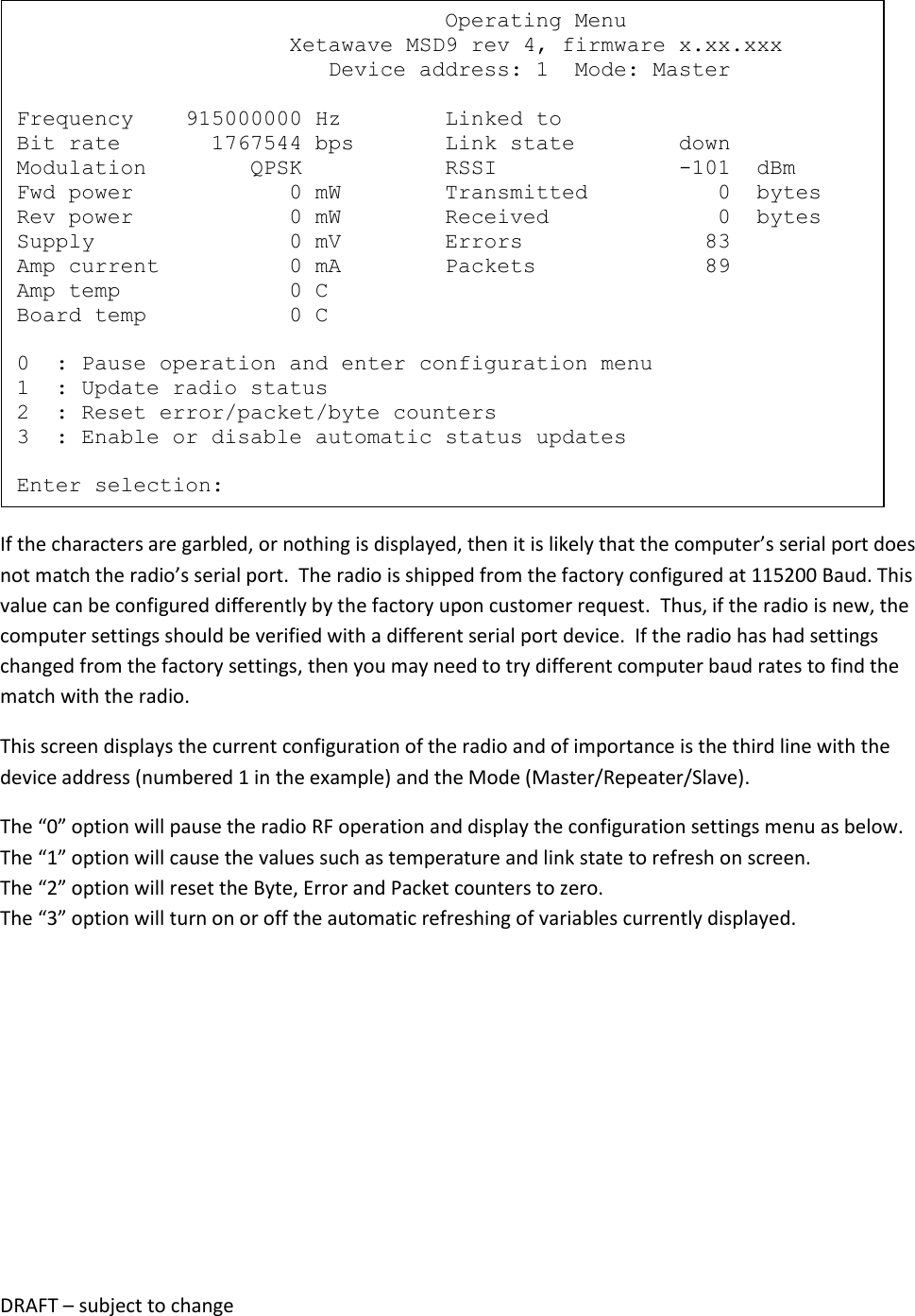DRAFT &ndash; subject to change   If the characters are garbled, or nothing is displayed, then it is likely that the computer&rsquo;s serial port does not match the radio&rsquo;s serial port.  The radio is shipped from the factory configured at 115200 Baud. This value can be configured differently by the factory upon customer request.  Thus, if the radio is new, the computer settings should be verified with a different serial port device.  If the radio has had settings changed from the factory settings, then you may need to try different computer baud rates to find the match with the radio. This screen displays the current configuration of the radio and of importance is the third line with the device address (numbered 1 in the example) and the Mode (Master/Repeater/Slave).   The &ldquo;0&rdquo; option will pause the radio RF operation and display the configuration settings menu as below. The &ldquo;1&rdquo; option will cause the values such as temperature and link state to refresh on screen. The &ldquo;2&rdquo; option will reset the Byte, Error and Packet counters to zero. The &ldquo;3&rdquo; option will turn on or off the automatic refreshing of variables currently displayed.                                    Operating Menu                      Xetawave MSD9 rev 4, firmware x.xx.xxx                         Device address: 1  Mode: Master  Frequency    915000000 Hz        Linked to Bit rate       1767544 bps       Link state        down Modulation        QPSK           RSSI              -101  dBm Fwd power            0 mW        Transmitted          0  bytes Rev power            0 mW        Received             0  bytes Supply               0 mV        Errors              83 Amp current          0 mA        Packets             89 Amp temp             0 C Board temp           0 C  0  : Pause operation and enter configuration menu 1  : Update radio status 2  : Reset error/packet/byte counters 3  : Enable or disable automatic status updates  Enter selection: 