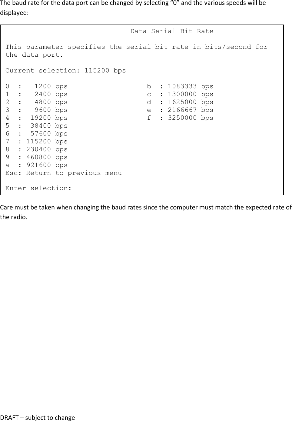 DRAFT &ndash; subject to change  The baud rate for the data port can be changed by selecting &ldquo;0&rdquo; and the various speeds will be displayed:  Care must be taken when changing the baud rates since the computer must match the expected rate of the radio.                                   Data Serial Bit Rate  This parameter specifies the serial bit rate in bits/second for the data port.  Current selection: 115200 bps  0  :   1200 bps                   b  : 1083333 bps 1  :   2400 bps                   c  : 1300000 bps 2  :   4800 bps                   d  : 1625000 bps 3  :   9600 bps                   e  : 2166667 bps 4  :  19200 bps                   f  : 3250000 bps 5  :  38400 bps 6  :  57600 bps 7  : 115200 bps 8  : 230400 bps 9  : 460800 bps a  : 921600 bps Esc: Return to previous menu  Enter selection: 